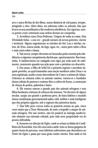Jakob Lorber
320

arco e usava flechas de dez libras, numa distância de mil passos, sempre,
atingindo o alvo. Além disto, era soberano sobre os animais, fato que
levava os seus semelhantes a lhe renderem obediência. Era vigoroso, nun-
ca porém cruel; entretanto suas ordens deviam ser cumpridas.
      3. Acreditava num Deus Poderoso, Origem de todas as coisas. Esta
Divindade tinha – a seu ver – grande número de servos potentes, visíveis
e invisíveis. Alguns organizavam os trâmites do Sol, Lua e estrelas; ou-
tros, da Terra, outros ainda, do fogo, água, etc., outra parte sobre a flora
e mais outra sobre a fauna.
      4. Tais servos, sempre deveriam ser honrados pelos mortais pela obe-
diência e o rigoroso cumprimento das leis que, oportunamente, lhes trans-
mitia. A inobservância era castigada com rigor por toda sorte de sofri-
mento, mormente quando sua ação para com o próximo era descortês.
      5. Em suma, o filho de hAbi foi o primeiro regente e sacerdote da-
quele povinho, ao qual transmitiu uma noção medíocre sobre Deus e os
seres espirituais, sendo o sexto descendente de Caim e o sétimo de Adam.
Orientou as criaturas sobre os animais caseiros, tornou-se o fundador
duma colônia de pastores e ensinou-lhes o cultivo de frutos, a construção
de choças de pedras, palmeiras e barro.
      6. Ele mesmo saneou o grande país dos animais selvagens e seus
filhos herdaram a bênção de esforços tão imensos. No decorrer de alguns
séculos, surgiu um grande e poderoso povo, de bons hábitos e munido
duma constituição governamental sadia e útil, melhor e mais inteligente
que dos próprios egípcios, sob o regímen dos primeiros faraós.
      7. Esse feliz povo cercou todos os possíveis acessos ao país, cinco
vezes maior que a Terra Abençoada, de sorte a impedir o ataque de ani-
mais selvagens. Por esse motivo, não foi possível ao inimigo assaltá-lo,
não obstante sua extensão colossal, pois cada nova propriedade era de
pronto defendida.
      8. Somente em direção do Egito, onde se acham as faldas da Cordi-
lheira do Komrahai, têm eles uma única saída: trata-se duma garganta de
quatro horas de percurso, num labirinto subterrâneo que desemboca no
Norte do Egito e passa por uma gruta muito estreita. Esta saída só foi
 