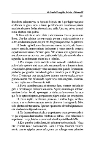 O Grande Evangelho de João – Volume IV
                                                                       321

descoberta pelos nativos, na época de Moysés, isto é, por fugitivos que se
ocultaram na gruta. Após a terem penetrado uns quinhentos passos,
munidos de arco e flecha, descobriram a saída. Uma vez salvos, entupi-
ram a abertura com pedras.
     9. Eram setenta ao todo: trinta e seis homens e trinta e quatro mu-
lheres. Um dos solteiros tornou-se guia, por ser o mais experiente, e o
outro, ainda muito jovem, foi por isto designado para servo do primeiro.
     10. Nesta região ficaram durante ano e meio; todavia, não lhes era
possível saneá-la, muito embora dedicassem a maior parte do tempo à
caça de animais ferozes. Partiram, pois, Nilo acima e após algumas sema-
nas, alcançaram as cataratas que, partindo do Egito, são consideradas as
segundas. Lá enfrentaram muita luta e trabalho.
     11. Pela margem direita do Nilo teriam avançado mais facilmente,
pois o lado oposto é mui escarpado, encontrando-se aí inúmeras feras.
Desanimados, já tencionavam voltar à zona anterior quando foram acom-
panhados por grandes manadas de gado e carneiros que se dirigiam ao
Norte. Crentes que seus perseguidores estavam em seu encalço, prosse-
guiram embora com dificuldade e após vários dias atingiram, finalmen-
te, uma região maravilhosamente fértil.
     12. Havia superabundância de tâmaras e figos, enormes manadas de
gado e carneiros que pastavam sem dono. Aqueles animais que anterior-
mente os haviam forçado a prosseguir caminho, perderam-se nas furnas, o
que foi do agrado do grupo, porquanto se julgava a salvo das perseguições.
     13. Nessa região, escolheram, primeiro, o melhor lugar, fortifica-
ram-no e se estabeleceram num monte pitoresco, à margem do Nilo,
todo plantado de tamareiras, figueiras e palmeiras; além de alguns maca-
cos, não havia vestígios de animais.
     14. No decorrer de um século, o grupo tornou-se um povo considerá-
vel que se apossou das manadas e construiu até aldeias. Todos os habitantes
respeitavam crença, hábitos e costumes induzidos pelo filho de hAbi.
     15. Este grande e tão fértil país, foi pelos negros denominado “Noua
Bia” (Núbia), isto é: Nova morada. Com o tempo, travaram conheci-
mento com os egípcios que se esforçaram por subjugar esses primeiros
 