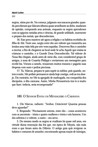 Jakob Lorber
322

negros, vistos por ele. No começo, julgaram-nos macacos grandes; quan-
do perceberam que falavam idioma quase semelhante ao deles, mudaram
de opinião, comprando seus animais, enquanto os negros aprenderam
com os egípcios variadas artes e ciências, de grande utilidade, mormente
o preparo dos metais, que desconheciam.
     16. Esse povo manteve até agora a religião e os hábitos recebidos do
filho de Abi. Neste ano, surgiu entre eles um vidente que transmitiu aos
irmãos uma visão tida por sete vezes seguidas. Descreveu-lhes o caminho
a encetar, a fim de chegarem ao local onde Se acha Aquele que ensina às
criaturas o caminho, e o Grande Deus Desconhecido. Tal vidente de
Noua Bia chegará, ainda antes de meio-dia, com considerável grupo de
amigos, à zona de Cesaréia Philippi e enviaremos um mensageiro para
recebê-los. Vieram a camelo, trouxeram muitos tesouros e pagarão suas
despesas com ouro e pedras preciosas.
     17. Tu, Marcus, prepara-te para suprir os núbios; pois quando, on-
tem à noite, Me pediste permanecer ainda hoje contigo, cedi ao teu dese-
jo. Do contrário, ter-Me-ia agregado de madrugada, em companhia dos
discípulos, à dita caravana. Assim, Minha Permanência trar-te-á muito
que fazer; todavia, serás recompensado!”



      180. O SENHOR ENVIA UM MENSAGEIRO À CARAVANA

     1. Diz Marcus, radiante: “Senhor, Onisciente! Quantas pessoas
devo aguardar?”
     2. Respondo: “Precisamente setenta, entre eles – como acontecera
com os ancestrais – trinta e quatro mulheres e trinta e seis homens. Um
dos solteiros é o vidente, o outro – seu servo.
     3. Do mesmo modo os negros se evadiram há quase mil anos, em
virtude duma renovação das leis que, em época de Moysés, não mais
eram o que foram antes do Dilúvio. O antigo guia quis revigorar os
hábitos e costumes de antanho; encontrando apenas reação de inimigos,
 
