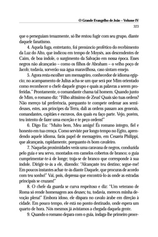 O Grande Evangelho de João – Volume IV
                                                                      323

que o perseguiam tenazmente, só lhe restou fugir com seu grupo, diante
daquele fanatismo.
     4. Aquela fuga, entretanto, foi prenúncio profético do recebimento
da Luz do Alto, que indicou em tempo de Moysés, aos descendentes de
Caím, de boa índole, o surgimento da Salvação em nossa época. Esses
negros não alcançarão – como os filhos de Abraham – o velho poço de
Jacob; todavia, sorverão sua água maravilhosa, caso sintam ensejo.
     5. Agora resta escolher um mensageiro, conhecedor de idioma egíp-
cio; no acampamento de Julius acha-se um que será por Mim orientado
como reconhecer o chefe daquele grupo e quais as palavras a serem pro-
feridas.” Prontamente, o comandante chama tal homem. Quando junto
de Mim, o romano diz: “Filho altíssimo de Zeus! Quais são tuas ordens?
Não mereço tal preferência, porquanto te compete ordenar aos semi-
deuses, estes, aos príncipes da Terra, dali as ordens passam aos generais,
comandantes, capitães e escravos, dos quais eu faço parte. Vejo, porém,
teu intento de fazer uma exceção e te peço ordens!”
     6. Digo Eu: “Muito bem, Meu amigo! És romano íntegro, fiel e
honesto em tua crença. Como serviste por longo tempo no Egito, apren-
dendo aquele idioma, farás papel de mensageiro, em Cesaréa Philippi,
que alcançarás, rapidamente, porquanto és bom cavaleiro.
     7. Naquelas proximidades verás uma caravana de negros, conduzida
pelo guia e seu servo, montados em camelos cobertos de branco; o guia
cumprimentar-te-á de longe; traja-se de branco que corresponde à sua
índole. Dirigir-te-ás a ele, dizendo: “Alcançaste teu destino; segue-me!
Em poucos instantes achar-te-ás diante Daquele, que procuras de acordo
com teu sonho!” Vai, pois, depressa que encontrá-lo-ás onde as estradas
principais se cruzam!”
     8. O chefe da guarda se curva respeitoso e diz: “Um veterano de
Roma só rende homenagem aos deuses; tu, todavia, mereces minha de-
voção plena!” Embora idoso, ele dispara no cavalo árabe em direção à
cidade. Em pouco tempo, ele está no ponto destinado, onde espera um
quarto de hora. Nós mesmos já avistamos a chegada daquela gente.
     9. Quando o romano depara com o guia, indaga-lhe primeiro proce-
 