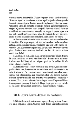 Jakob Lorber
324

dência e motivo de sua vinda. O outro responde firme e de olhar franco:
“Romano, quem te mandou esperar-me aqui? Viajando sobre o grande
Mar e através de estepes e florestas, somente os pássaros podiam nos obser-
var desde o Egito. És, portanto, o primeiro homem que encontramos em
viagem. Quem te avisou de nossa chegada? Acaso és vidente? Achas-te
munido de armas muitas vezes banhadas em sangue humano, – por isto
não podes ser vidente! É preciso que saibas da existência dum Ser Supremo,
acima de todos os vossos deuses e criaturas, sejam de que cor forem.
     10. Por sete vezes tive a mesma visão: via esta zona envolvida em luz
indescritível. Um pequeno grupo de pessoas de cor branca e bronzeada se
achava dentro dessa iluminação, irradiando qual sóis. Entre elas Se en-
contrava Um, que emanava aquele foco, do qual todo o Universo parecia
pleno. Muito embora sua forte irradiação, tal Luz não afetava a visão
como faz a do Sol.
     11. No final de cada visão, ouvia sempre as palavras: “Dirige-te para
lá, onde também a tua treva será iluminada!” Transmiti isto aos meus
irmãos e nos decidimos iniciar a viagem, partindo da Núbia e há três
meses estamos a caminho.
     12. Sabia a direção a tomar, porquanto meu protetor, que me acom-
panha há sete anos, havia me dito encontrar-se o local de minha visão na
Ásia, à beira-mar. De pronto reconheci a costa onde desembarcamos.
Demos com esta estrada na qual nos vens receber! Oh, dize-me, quem te
mandou esperar-nos? Fala, pois pressinto coisa grandiosa!” Responde o
romano: “Encontraste o destino de tua viagem penosa! Segue-me! Den-
tro em pouco, encontrar-te-ás diante Daquele que procuras em virtude
de tua visão!” Tomando ele a dianteira, a caravana segue o romano.



      181. O SENHOR PALESTRA COM O GUIA DOS NÚBIOS

    1. Não tarda e o intérprete conduz o grupo de negros junto de nós,
que ainda estávamos à mesa. Quando Yarah depara aquelas fisionomias
 
