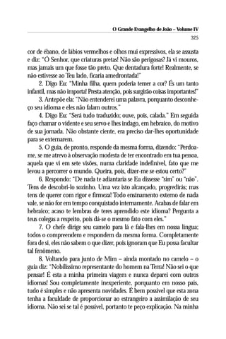 O Grande Evangelho de João – Volume IV
                                                                         325

cor de ébano, de lábios vermelhos e olhos mui expressivos, ela se assusta
e diz: “Ó Senhor, que criaturas pretas! Não são perigosas? Já vi mouros,
mas jamais um que fosse tão preto. Que dentadura forte! Realmente, se
não estivesse ao Teu lado, ficaria amedrontada!”
      2. Digo Eu: “Minha filha, quem poderia temer a cor? És um tanto
infantil, mas não importa! Presta atenção, pois surgirão coisas importantes!”
      3. Antepõe ela: “Não entenderei uma palavra, porquanto desconhe-
ço seu idioma e eles não falam outros.”
      4. Digo Eu: “Será tudo traduzido; ouve, pois, calada.” Em seguida
faço chamar o vidente e seu servo e lhes indago, em hebraico, do motivo
de sua jornada. Não obstante ciente, era preciso dar-lhes oportunidade
para se externarem.
      5. O guia, de pronto, responde da mesma forma, dizendo: “Perdoa-
me, se me atrevo à observação modesta de ter encontrado em tua pessoa,
aquela que vi em sete visões, numa claridade indefinível, fato que me
levou a percorrer o mundo. Queira, pois, dizer-me se estou certo?”
      6. Respondo: “De nada te adiantaria se Eu dissesse “sim” ou “não”.
Tens de descobri-lo sozinho. Uma vez isto alcançado, progredirás; mas
tens de querer com rigor e firmeza! Todo ensinamento externo de nada
vale, se não for em tempo conquistado internamente. Acabas de falar em
hebraico; acaso te lembras de teres aprendido este idioma? Pergunta a
teus colegas a respeito, pois dá-se o mesmo fato com eles.”
      7. O chefe dirige seu camelo para lá e fala-lhes em nossa língua;
todos o compreendem e respondem da mesma forma. Completamente
fora de si, eles não sabem o que dizer, pois ignoram que Eu possa facultar
tal fenômeno.
      8. Voltando para junto de Mim – ainda montado no camelo – o
guia diz: “Nobilíssimo representante do homem na Terra! Não sei o que
pensar! É esta a minha primeira viagem e nunca deparei com outros
idiomas! Sou completamente inexperiente, porquanto em nosso país,
tudo é simples e não apresenta novidades. É bem possível que esta zona
tenha a faculdade de proporcionar ao estrangeiro a assimilação de seu
idioma. Não sei se tal é possível, portanto te peço explicação. Na minha
 