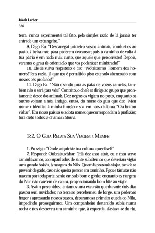Jakob Lorber
326

terra, nunca experimentei tal fato, pela simples razão de lá jamais ter
entrado um estrangeiro.”
     9. Digo Eu: “Descarregai primeiro vossos animais, conduzi-os ao
pasto, à beira-mar, para poderem descansar; pois o caminho de volta à
tua pátria é em nada mais curto, que aquele que percorrestes! Depois,
veremos o grau de orientação que vos poderá ser ministrado!”
     10. Ele se curva respeitoso e diz: “Nobilíssimo Homem dos ho-
mens! Tens razão, já que nos é permitido pisar este solo abençoado com
nossos pés profanos!”
     11. Digo Eu: “Não o sendo para as patas de vossos camelos, tam-
bém não o será para vós!” Contrito, o chefe se dirige ao grupo que pron-
tamente desce dos animais. Dez negros os vigiam no pasto, enquanto os
outros voltam a nós. Indago, então, do nome do guia que diz: “Meu
nome é idêntico à minha função e soa em nosso idioma “Ou bratou
vishar”. Em nosso pais só se adota nomes que correspondam à profissão;
fora disto todos se chamam Slouvi.”



      182. O GUIA RELATA SUA VIAGEM A MEMFIS

     1. Prossigo: “Onde adquiriste tua cultura apreciável?”
     2. Responde Oubratouvishar: “Há dez anos atrás, eu e meu servo
caminhávamos, acompanhados de vinte subalternos que deveriam vigiar
uma grande boiada, à margem do Nilo. Quem lá pretende viajar, tem de se
prevenir de gado, caso não queira perecer em caminho. Figos e tâmaras não
nascem por toda parte, senão em solo bom e gordo; enquanto as margens
do Nilo não carecem de capim, proporcionando bom leite ao viajor.
     3. Assim prevenidos, tentamos uma excursão que durante dois dias
passou sem novidades; no terceiro percebemos, de longe, um poderoso
fragor e apressando nossos passos, deparamos a primeira queda do Nilo,
impedindo prosseguirmos. Um companheiro destemido subiu numa
rocha e nos descreveu um caminho que, à esquerda, afastava-se do rio,
 