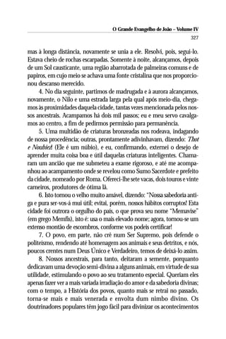 O Grande Evangelho de João – Volume IV
                                                                       327

mas à longa distância, novamente se unia a ele. Resolvi, pois, segui-lo.
Estava cheio de rochas escarpadas. Somente à noite, alcançamos, depois
de um Sol causticante, uma região abarrotada de palmeiras comuns e de
papiros, em cujo meio se achava uma fonte cristalina que nos proporcio-
nou descanso merecido.
     4. No dia seguinte, partimos de madrugada e à aurora alcançamos,
novamente, o Nilo e uma estrada larga pela qual após meio-dia, chega-
mos às proximidades daquela cidade, tantas vezes mencionada pelos nos-
sos ancestrais. Acampamos há dois mil passos; eu e meu servo cavalga-
mos ao centro, a fim de pedirmos permissão para permanência.
     5. Uma multidão de criaturas bronzeadas nos rodeava, indagando
de nossa procedência; outras, prontamente adivinhavam, dizendo: Thot
e Noubiez! (Ele é um núbio), e eu, confirmando, externei o desejo de
aprender muita coisa boa e útil daquelas criaturas inteligentes. Chama-
ram um ancião que me submeteu a exame rigoroso, e até me acompa-
nhou ao acampamento onde se revelou como Sumo Sacerdote e prefeito
da cidade, nomeado por Roma. Ofereci-lhe sete vacas, dois touros e vinte
carneiros, produtores de ótima lã.
     6. Isto tornou o velho muito amável, dizendo: “Nossa sabedoria anti-
ga e pura ser-vos-á mui útil; evitai, porém, nossos hábitos corruptos! Esta
cidade foi outrora o orgulho do país, o que prova seu nome “Memavise”
(em grego Memfis), isto é: usa o mais elevado nome; agora, tornou-se um
extenso montão de escombros, conforme vos podeis certificar!
     7. O povo, em parte, não crê num Ser Supremo, pois defende o
politeísmo, rendendo até homenagem aos animais e seus detritos, e nós,
poucos crentes num Deus Único e Verdadeiro, temos de deixá-lo assim.
     8. Nossos ancestrais, para tanto, deitaram a semente, porquanto
dedicavam uma devoção semi-divina a alguns animais, em virtude de sua
utilidade, estimulando o povo ao seu tratamento especial. Queriam eles
apenas fazer ver a mais variada irradiação do amor e da sabedoria divinas;
com o tempo, a História dos povos, quanto mais se retrai no passado,
torna-se mais e mais venerada e envolta dum nimbo divino. Os
doutrinadores populares têm jogo fácil para divinizar os acontecimentos
 