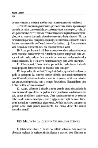 Jakob Lorber
328

de eras remotas, e enterrar a plebe cega numa superstição tenebrosa.
     9. Por isto, meus amigos sinceros, precavei-vos e aceitai apenas o que
ouvirdes de mim, como verdade; de tudo que virdes entre o povo, – afastai-
vos, pois é nocivo. Vereis praticar cerimônias ocas e em grandes comemora-
ções, até eu mesmo tomarei a dianteira em ornato deslumbrante. Não vos
escandalizeis por isto, porquanto assim ajo externamente, enquanto o meu
íntimo permanece fiel ao Deus Único e Verdadeiro, cujo Amor é minha
vida e cuja Luz representa meu real conhecimento e saber.
     10. Acompanhai-me à minha casa onde vos darei orientação sobre
vossa conduta; demonstrar-vos-ei também o pasto apropriado para vos-
sos animais, onde podereis ficar durante um ano, sem serdes molestados
como estranhos. Tu e teu servo morareis comigo para vossa instrução.”
     11. Obtemperei: “Bom mestre, permitirás conduzirmos à cidade
nossa pequena demonstração de respeito para contigo?”
     12. Respondeu ele, amável: “Daqui a três dias, quando tiverdes ocu-
pado tal pastagem. Lá, convém usardes calçado, pois à noite rasteja uma
quantidade de pequenos insetos e vermes na grama, localiza-se debaixo
das unhas, onde provoca, com o tempo, fortes dores. Tratarei disto, pois
tenho muitos servos e escravos!”
     13. Assim, voltamos à cidade, a uma grande praça circundada de
enormes construções feitas de pedras. Várias já estavam um tanto avaria-
das, outras ainda bem conservadas. Uma consistia somente de colunas
cobertas de sinais e inscrições, que o egípcio me explicou mais tarde,
entre as quais se viam estátuas gigantescas. Ao lado se achava um enorme
palácio onde havia grande movimento. Ele, então, disse: “Eis minha
moradia; entrai!”



      183. MALDIÇÃO DA EXCESSIVA CULTURA DOS EGÍPCIOS

     1. (Oubratouvishar): “Diante do palácio estavam dois enormes
obeliscos repletos de variados sinais, figuras e escritos; dois idênticos se
 