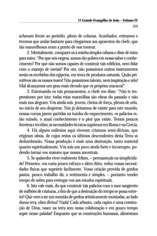 O Grande Evangelho de João – Volume IV
                                                                        329

achavam frente ao peristilo, pleno de colunas. Acanhados, entramos e
tivemos que andar bastante para chegarmos aos aposentos do chefe, que
tão maravilhosos eram a ponto de nos tontear.
      2. Mentalmente, comparei-os à minha simples cabana e disse de mim
para mim: “Por que nós negros, somos tão pobres em nosso saber e conhe-
cimento? Por que não somos capazes de construir tais edifícios, nem lidar
com o manejo de metais? Por ora, não possuímos outros instrumentos
senão os recebidos dos egípcios, em troca de produtos naturais. Quão pri-
mitivos são os nossos teares! Não possuímos talento, nem inspiração e zelo!
Mal alcançamos um grau mais elevado que os próprios macacos!”
      3. Externando eu tais pensamentos, o chefe me disse: “Não te im-
pressiones por isto; todas estas maravilhas são obras do passado e não
mais nos alegram. Vós ainda sois jovens, cheios de força, plenos de zelo,
no início de seu despertar. Nós já deixamos de existir para este mundo,
nossas coroas jazem partidas na tumba do esquecimento, os palácios es-
tão ruindo, o atual conhecimento é o pior que existe. Temos poucos
ferreiros e tecelões; as necessidades técnicas suprimos em Roma e na Grécia.
      4. Há alguns milênios aqui viveram criaturas semi-divinas, que
erigiram obras, de cujos restos os últimos descendentes desta Terra se
deslumbrarão. Nossa produção é mais uma destruição, tanto material
quanto espiritualmente. Vós sois um povo ainda forte e incorrupto, po-
dendo tornar-vos maiores que nossos ancestrais.
      5. Se quiserdes viver realmente felizes, – permaneçais na simplicida-
de! Primeiro, vos custa pouco esforço e além disto, reduz vossas necessi-
dades físicas que suprireis facilmente. Vossa criação provida de gordos
pastos, pouco trabalho dá; a vestimenta é simples, – portanto tendes
tempo de sobra para entregar-vos aos estudos espirituais.
      6. Isto vale mais, do que construir tais palácios com o suor sangrento
de milhões de criaturas, a fim de que a destruição do tempo se possa entre-
ter! Que vem a ser um montão de pedras artisticamente montadas, ao lado
duma erva, obra divina? Nada! Cada arbusto, cada capim é uma constru-
ção de Deus, nasce na terra sem nossa colaboração e em pouco tempo
supre nosso paladar! Enquanto que as construções humanas, alimentam
 