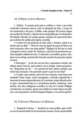 O Grande Evangelho de João – Volume IV
                                                                         33

     14. A PRISÃO DE JOÃO BAPTISTA

     1. (Zinka): “A maneira pela qual se verificou o crime é por todos
conhecida; entretanto reinava, entre os discípulos de João, a crença de
sua ressurreição e ida para a Galiléia, onde pregava! Tal notícia chegou
aos ouvidos de Herodes, e Salomé estava arrependida por ter obedecido a
Herodíades. Herodes, de coração opresso, mandou-me à procura de João,
para solicitar-lhe perdão pela injúria cometida.
     2. Lembro-me das profecias de João sobre o Messias, repeti-as ao
tetrarca que me disse: “– Pois vai e traz-me aquele de quem ele falou com
tanta veneração; talvez nos possa ajudar!” Expliquei ao Rei que eu nada
conseguiria contra o poder do Nazareno, cuja força de pensamento po-
deria aniquilar milhares de seres. O soberano e sua mulher, porém, insis-
tiram no seu desejo, prometendo trezentas moedas de prata pela captura
de Jesus!
     3. Retruquei: “– Se ele não vier por livre e espontânea vontade, não
adianta querer forçá-lo, pois conhece, até ao âmago, nossos pensamen-
tos.” Respondeu-me ele: “ – Se o profeta for bom, saberá, também, que
tenho boas intenções. Não pretendo repetir o que fiz com João!”
     4. E assim, aqui estamos, perto de nove semanas, nessa busca sem
resultado! Nesse tempo, enviei mensageiros a Herodes expondo-lhe o
insucesso de nosso empreendimento; ele, entretanto, insiste dizendo achar-
se aqui o ressuscitado João ou o tal poderoso profeta. Soubemos, nesse
ínterim, dos fatos milagrosos ocorridos na zona de Cesaréia Philippi;
encontramos, no entanto, apenas uma cidade em cinzas! Agora vos pedi-
mos, caso seja possível, nos livreis daquele déspota, e vos seremos gratos!”



     15. O SUPOSTO PRIVILÉGIO DE HERODES

    1. Responde Cirenius: “– Atenderei ao vosso pedido, após certifi-
car-me da autenticidade de tal autorização romana; tiveste oportunidade
 