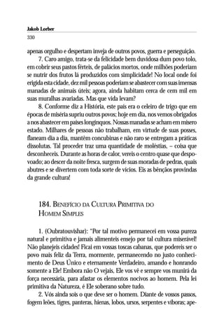 Jakob Lorber
330

apenas orgulho e despertam inveja de outros povos, guerra e perseguição.
     7. Caro amigo, trata-se da felicidade bem duvidosa dum povo tolo,
em cobrir seus pastos férteis, de palácios mortos, onde milhões poderiam
se nutrir dos frutos lá produzidos com simplicidade! No local onde foi
erigida esta cidade, dez mil pessoas poderiam se abastecer com suas imensas
manadas de animais úteis; agora, ainda habitam cerca de cem mil em
suas muralhas avariadas. Mas que vida levam?
     8. Conforme diz a História, este país era o celeiro de trigo que em
épocas de miséria supriu outros povos; hoje em dia, nos vemos obrigados
a nos abastecer em países longínquos. Nossas manadas se acham em mísero
estado. Milhares de pessoas não trabalham, em virtude de suas posses,
flaneam dia a dia, mantêm concubinas e não raro se entregam a práticas
dissolutas. Tal proceder traz uma quantidade de moléstias, – coisa que
desconheceis. Durante as horas de calor, vereis o centro quase que despo-
voado; ao descer da noite fresca, surgem de suas moradas de pedras, quais
abutres e se divertem com toda sorte de vícios. Eis as bênçãos provindas
da grande cultura!



      184. BENEFÍCIO DA CULTURA PRIMITIVA DO
      HOMEM SIMPLES

     1. (Oubratouvishar): “Por tal motivo permanecei em vossa pureza
natural e primitiva e jamais alimenteis ensejo por tal cultura miserável!
Não planejeis cidades! Ficai em vossas toscas cabanas, que podereis ser o
povo mais feliz da Terra, mormente, permanecendo no justo conheci-
mento de Deus Único e eternamente Verdadeiro, amando e honrando
somente a Ele! Embora não O vejais, Ele vos vê e sempre vos munirá da
força necessária, para afastar os elementos nocivos ao homem. Pela lei
primitiva da Natureza, é Ele soberano sobre tudo.
     2. Vós ainda sois o que deve ser o homem. Diante de vossos passos,
fogem leões, tigres, panteras, hienas, lobos, ursos, serpentes e víboras; ape-
 