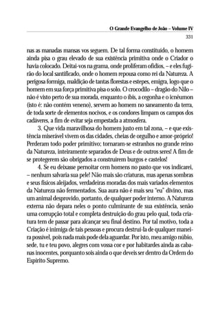 O Grande Evangelho de João – Volume IV
                                                                        331

nas as manadas mansas vos seguem. De tal forma constituído, o homem
ainda pisa o grau elevado de sua existência primitiva onde o Criador o
havia colocado. Deitai-vos na grama, onde proliferam ofídios, – e eles fugi-
rão do local santificado, onde o homem repousa como rei da Natureza. A
perigosa formiga, maldição de tantas florestas e estepes, emigra, logo que o
homem em sua força primitiva pisa o solo. O crocodilo – dragão do Nilo –
não é visto perto de sua morada, enquanto o íbis, a cegonha e o icnêumon
(isto é: não contém veneno), servem ao homem no saneamento da terra,
de toda sorte de elementos nocivos, e os condores limpam os campos dos
cadáveres, a fim de evitar seja empestada a atmosfera.
      3. Que vida maravilhosa do homem justo em tal zona, – e que exis-
tência miserável vivem os das cidades, cheias de orgulho e amor-próprio!
Perderam todo poder primitivo; tornaram-se estranhos no grande reino
da Natureza, inteiramente separados de Deus e de outros seres! A fim de
se protegerem são obrigados a construírem burgos e castelos!
      4. Se eu deixasse pernoitar cem homens no pasto que vos indicarei,
– nenhum salvaria sua pele! Não mais são criaturas, mas apenas sombras
e seus físicos aleijados, verdadeiras moradas dos mais variados elementos
da Natureza não fermentados. Sua aura não é mais seu “eu” divino, mas
um animal desprovido, portanto, de qualquer poder interno. A Natureza
externa não depara neles o ponto culminante de sua existência, senão
uma corrupção total e completa destruição do grau pelo qual, toda cria-
tura tem de passar para alcançar seu final destino. Por tal motivo, toda a
Criação é inimiga de tais pessoas e procura destruí-la de qualquer manei-
ra possível, pois nada mais pode dela aguardar. Por isto, meu amigo núbio,
sede, tu e teu povo, alegres com vossa cor e por habitardes ainda as caba-
nas inocentes, porquanto sois ainda o que deveis ser dentro da Ordem do
Espírito Supremo.
 