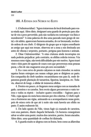 Jakob Lorber
332

      185. A ESTADA DOS NÚBIOS NO EGITO

      1. (Oubratouvishar): “Agora trataremos do local destinado para vos-
sa estada aqui. Além disto, designarei uma guarda de proteção para afas-
tar de vós o povo pervertido, pois não vacilaria em corromper-vos física e
moralmente!” A estas palavras ele deu uma pancada num gongo de me-
tal, e de súbito, apareceram homens armados, de cor bronzeada, receben-
do ordens de seu chefe. O dirigente do grupo que se trajava semelhante
ao amigo que aqui nos trouxe, observou ser a zona a nós destinada um
antro de víboras e serpentes, portanto, perigosa para homens e animais.
      2. Disse Oubratouvishar: “A estas criaturas ainda incorruptas em
nada poderão prejudicar; pelo contrário, os ofídios cederão terreno. Vós
mesmos como vigias, não tereis dificuldades por este motivo. Agora trazei
vinte e dois pares de sapatos de couro com que proveremos estas pessoas
puras, a fim de não magoarem seus pés sem necessidade.”
      3. Eu e meu servo de pronto calçamos os mais cômodos; os outros
sapatos foram entregues aos nossos colegas para se dirigirem ao pasto.
Em companhia do chefe também encaminhamo-nos para lá, onde de-
paramos grande plantação de tamareiras, figueiras, laranjeiras, etc. Toda-
via, observei de longe, o sibilar de inúmeros ofídios.
      4. Dentro em pouco, aí chegaram meus amigos com as manadas de
gado, carneiros e os camelos. Sem receio algum percorreram o vasto ter-
reno e todos os répteis – inclusive quatro crocodilos – fugiram para o
Nilo, cujas águas em meia hora estavam por eles cobertas. O chefe expli-
cou o fenômeno aos vigias, animando-os a acompanharem nossa gente,
pois ele estava certo de que até à noite não mais haveria um ofídio no
pasto. E assim realmente foi.
      5. Do lado oposto do Nilo, vimos fugir u’a manada de carneiros,
com seus pastores, diante daquela bicharada. Os homens conseguiram
salvar-se sobre uma ponte; muitos dos carneiros, porém, foram atacados.
Além disto, uma quantidade de coelhos foi dizimada.
      6. A guarda muito se alegrou com os frutos, bem como as alfarrobas
 
