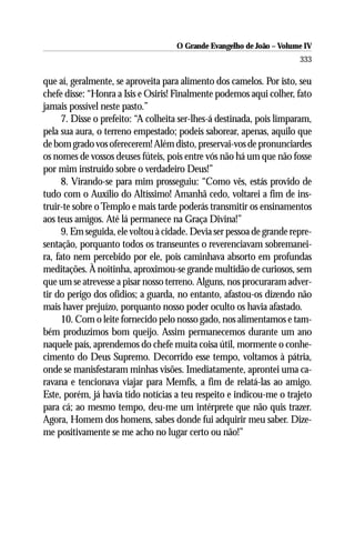 O Grande Evangelho de João – Volume IV
                                                                       333

que aí, geralmente, se aproveita para alimento dos camelos. Por isto, seu
chefe disse: “Honra a Isis e Osiris! Finalmente podemos aqui colher, fato
jamais possível neste pasto.”
      7. Disse o prefeito: “A colheita ser-lhes-á destinada, pois limparam,
pela sua aura, o terreno empestado; podeis saborear, apenas, aquilo que
de bom grado vos oferecerem! Além disto, preservai-vos de pronunciardes
os nomes de vossos deuses fúteis, pois entre vós não há um que não fosse
por mim instruído sobre o verdadeiro Deus!”
      8. Virando-se para mim prosseguiu: “Como vês, estás provido de
tudo com o Auxílio do Altíssimo! Amanhã cedo, voltarei a fim de ins-
truir-te sobre o Templo e mais tarde poderás transmitir os ensinamentos
aos teus amigos. Até lá permanece na Graça Divina!”
      9. Em seguida, ele voltou à cidade. Devia ser pessoa de grande repre-
sentação, porquanto todos os transeuntes o reverenciavam sobremanei-
ra, fato nem percebido por ele, pois caminhava absorto em profundas
meditações. À noitinha, aproximou-se grande multidão de curiosos, sem
que um se atrevesse a pisar nosso terreno. Alguns, nos procuraram adver-
tir do perigo dos ofídios; a guarda, no entanto, afastou-os dizendo não
mais haver prejuízo, porquanto nosso poder oculto os havia afastado.
      10. Com o leite fornecido pelo nosso gado, nos alimentamos e tam-
bém produzimos bom queijo. Assim permanecemos durante um ano
naquele país, aprendemos do chefe muita coisa útil, mormente o conhe-
cimento do Deus Supremo. Decorrido esse tempo, voltamos à pátria,
onde se manisfestaram minhas visões. Imediatamente, aprontei uma ca-
ravana e tencionava viajar para Memfis, a fim de relatá-las ao amigo.
Este, porém, já havia tido notícias a teu respeito e indicou-me o trajeto
para cá; ao mesmo tempo, deu-me um intérprete que não quis trazer.
Agora, Homem dos homens, sabes donde fui adquirir meu saber. Dize-
me positivamente se me acho no lugar certo ou não!”
 