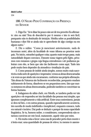 Jakob Lorber
334

      186. O NEGRO PEDE CONFIRMAÇÃO DA PRESENÇA
      DO SENHOR


      1. Digo Eu: “Já te disse há pouco não ser de teu proveito Eu afirmar-
te: sim ou não! Tens de descobri-lo por ti mesmo e isto te será fácil,
porquanto não és destituído de intuição. Medita sobre as possibilidades
humanas e dize-Me se ainda não te apercebeste de algo contigo ou em
algum outro.”
      2. Diz o núbio: “Como já mencionei anteriormente, nada de
incomum notei, além da faculdade de vosso idioma ao penetrar neste
país. No início, estranhei qualquer coisa; quanto mais tempo passa, mais
naturalidade deparo convosco. Durante nossa viagem pelo Egito, priva-
mos com romanos e gregos cuja língua entendemos e até podíamos pa-
lestrar com eles, se bem que não tão facilmente como aqui. Tudo isto
pode muito bem depender da atmosfera e irradiação do país.
      3. Como pessoas de índole ainda simples, somos muito mais susce-
tíveis a toda sorte de aparições e impressões; vemos as almas desencarnadas
e às vezes as que ainda não encarnaram, conforme sua própria afirmação.
Tais almas da Natureza são facilmente reconhecidas, porquanto mudam
subitamente de forma, dissolvem-se em pequeninos seres, fato que nun-
ca notamos em almas desencarnadas, podendo também se concretizar na
forma humana.
      4. Indagamos do sábio chefe, em Menfis, se também podia ver tais
aparições e ele respondeu ser isto faculdade das pessoas mui simples, que
ignoram completamente a vida artificial. Entre seus conterrâneos, jamais
se dera tal fato, e em outras pessoas, quando esporadicamente acontecia,
isto sucedia de modo indefinido e inexplicável, enquanto conosco, tudo
era natural e incisivo. Daí pode-se deduzir o porquê da nossa capacidade
lingüística. Se tu, homem nobre, o considerares, compreenderás não es-
tarmos convictos ser este local, exatamente, aquele visto por mim.
      5. Há muita coisa a favor: uma casa de pescador perto dum monte e
à beira-mar; uma quantidade de pessoas de relevo; tu mesmo te asseme-
 