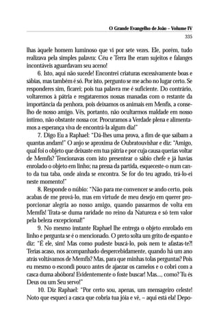 O Grande Evangelho de João – Volume IV
                                                                        335

lhas àquele homem luminoso que vi por sete vezes. Ele, porém, tudo
realizava pela simples palavra: Céu e Terra lhe eram sujeitos e falanges
incontáveis aguardavam seu aceno!
      6. Isto, aqui não sucede! Encontrei criaturas excessivamente boas e
sábias, mas também é só. Por isto, pergunto se me acho no lugar certo. Se
responderes sim, ficarei; pois tua palavra me é suficiente. Do contrário,
voltaremos à pátria e resgataremos nossas manadas com o restante da
importância da penhora, pois deixamos os animais em Menfis, a conse-
lho de nosso amigo. Vês, portanto, não ocultarmos maldade em nosso
íntimo, não obstante nossa cor. Procuramos a Verdade plena e alimenta-
mos a esperança viva de encontrá-la algum dia!”
      7. Digo Eu a Raphael: “Dá-lhes uma prova, a fim de que saibam a
quantas andam!” O anjo se aproxima de Oubratouvishar e diz: “Amigo,
qual foi o objeto que deixaste em tua pátria e por cuja causa querias voltar
de Memfis? Tencionavas com isto presentear o sábio chefe e já havias
enrolado o objeto em linho; na pressa da partida, esqueceste-o num can-
to da tua taba, onde ainda se encontra. Se for do teu agrado, trá-lo-ei
neste momento!”
      8. Responde o núbio: “Não para me convencer se ando certo, pois
acabas de me prová-lo, mas em virtude de meu desejo em querer pro-
porcionar alegria ao nosso amigo, quando passarmos de volta em
Memfis! Trata-se duma raridade no reino da Natureza e só tem valor
pela beleza excepcional!”
      9. No mesmo instante Raphael lhe entrega o objeto enrolado em
linho e pergunta se é o mencionado. O preto solta um grito de espanto e
diz: “É ele, sim! Mas como pudeste buscá-lo, pois nem te afastas-te?!
Terias acaso, nos acompanhado despercebidamente, quando há um ano
atrás voltávamos de Memfis? Mas, para que minhas tolas perguntas? Pois
eu mesmo o escondi pouco antes de ajaezar os camelos e o cobri com a
casca duma abóbora! Evidentemente o foste buscar! Mas..., como? Tu és
Deus ou um Seu servo!”
      10. Diz Raphael: “Por certo sou, apenas, um mensageiro celeste!
Noto que esqueci a casca que cobria tua jóia e vê, – aqui está ela! Depo-
 