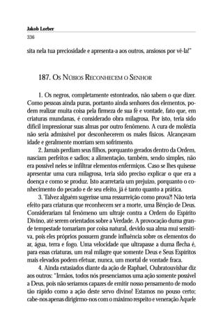 Jakob Lorber
336

sita nela tua preciosidade e apresenta-a aos outros, ansiosos por vê-la!”



      187. OS NÚBIOS RECONHECEM O SENHOR

     1. Os negros, completamente estonteados, não sabem o que dizer.
Como pessoas ainda puras, portanto ainda senhores dos elementos, po-
dem realizar muita coisa pela firmeza de sua fé e vontade, fato que, em
criaturas mundanas, é considerado obra milagrosa. Por isto, teria sido
difícil impressionar suas almas por outro fenômeno. A cura de moléstia
não seria admissível por desconhecerem os males físicos. Alcançavam
idade e geralmente morriam sem sofrimento.
     2. Jamais perdiam seus filhos, porquanto gerados dentro da Ordem,
nasciam perfeitos e sadios; a alimentação, também, sendo simples, não
era possível neles se infiltrar elementos enfermiços. Caso se lhes quisesse
apresentar uma cura milagrosa, teria sido preciso explicar o que era a
doença e como se produz. Isto acarretaria um prejuízo, porquanto o co-
nhecimento do pecado e de seu efeito, já é tanto quanto a prática.
     3. Talvez alguém sugerisse uma ressurreição como prova?! Não teria
efeito para criaturas que reconhecem ser a morte, uma Bênção de Deus.
Considerariam tal fenômeno um ultraje contra a Ordem do Espírito
Divino, até serem orientados sobre a Verdade. A provocação duma gran-
de tempestade tomariam por coisa natural, devido sua alma mui sensiti-
va, pois eles próprios possuem grande influência sobre os elementos do
ar, água, terra e fogo. Uma velocidade que ultrapasse a duma flecha é,
para essas criaturas, um real milagre que somente Deus e Seus Espíritos
mais elevados podem efetuar, nunca, um mortal de vontade fraca.
     4. Ainda extasiados diante da ação de Raphael, Oubratouvishar diz
aos outros: “Irmãos, todos nós presenciamos uma ação somente possível
a Deus, pois não seríamos capazes de emitir nosso pensamento de modo
tão rápido como a ação deste servo divino! Estamos no pouso certo;
cabe-nos apenas dirigirmo-nos com o máximo respeito e veneração Àquele
 