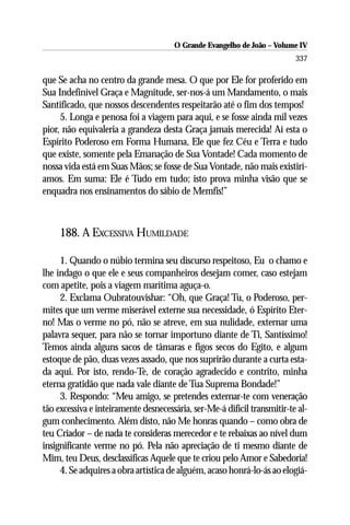 O Grande Evangelho de João – Volume IV
                                                                          337

que Se acha no centro da grande mesa. O que por Ele for proferido em
Sua Indefinível Graça e Magnitude, ser-nos-á um Mandamento, o mais
Santificado, que nossos descendentes respeitarão até o fim dos tempos!
     5. Longa e penosa foi a viagem para aqui, e se fosse ainda mil vezes
pior, não equivaleria a grandeza desta Graça jamais merecida! Aí esta o
Espírito Poderoso em Forma Humana, Ele que fez Céu e Terra e tudo
que existe, somente pela Emanação de Sua Vontade! Cada momento de
nossa vida está em Suas Mãos; se fosse de Sua Vontade, não mais existirí-
amos. Em suma: Ele é Tudo em tudo; isto prova minha visão que se
enquadra nos ensinamentos do sábio de Memfis!”



     188. A EXCESSIVA HUMILDADE

     1. Quando o núbio termina seu discurso respeitoso, Eu o chamo e
lhe indago o que ele e seus companheiros desejam comer, caso estejam
com apetite, pois a viagem marítima aguça-o.
     2. Exclama Oubratouvishar: “Oh, que Graça! Tu, o Poderoso, per-
mites que um verme miserável externe sua necessidade, ó Espírito Eter-
no! Mas o verme no pó, não se atreve, em sua nulidade, externar uma
palavra sequer, para não se tornar importuno diante de Ti, Santíssimo!
Temos ainda alguns sacos de tâmaras e figos secos do Egito, e algum
estoque de pão, duas vezes assado, que nos suprirão durante a curta esta-
da aqui. Por isto, rendo-Te, de coração agradecido e contrito, minha
eterna gratidão que nada vale diante de Tua Suprema Bondade!”
     3. Respondo: “Meu amigo, se pretendes externar-te com veneração
tão excessiva e inteiramente desnecessária, ser-Me-á difícil transmitir-te al-
gum conhecimento. Além disto, não Me honras quando – como obra de
teu Criador – de nada te consideras merecedor e te rebaixas ao nível dum
insignificante verme no pó. Pela não apreciação de ti mesmo diante de
Mim, teu Deus, desclassificas Aquele que te criou pelo Amor e Sabedoria!
     4. Se adquires a obra artística de alguém, acaso honrá-lo-ás ao elogiá-
 
