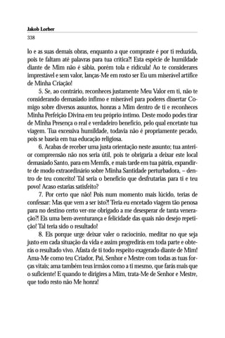 Jakob Lorber
338

lo e as suas demais obras, enquanto a que compraste é por ti reduzida,
pois te faltam até palavras para tua crítica?! Esta espécie de humildade
diante de Mim não é sábia, porém tola e ridícula! Ao te considerares
imprestável e sem valor, lanças-Me em rosto ser Eu um miserável artífice
de Minha Criação!
     5. Se, ao contrário, reconheces justamente Meu Valor em ti, não te
considerando demasiado ínfimo e miserável para poderes dissertar Co-
migo sobre diversos assuntos, honras a Mim dentro de ti e reconheces
Minha Perfeição Divina em teu próprio íntimo. Deste modo podes tirar
de Minha Presença o real e verdadeiro benefício, pelo qual encetaste tua
viagem. Tua excessiva humildade, todavia não é propriamente pecado,
pois se baseia em tua educação religiosa.
     6. Acabas de receber uma justa orientação neste assunto; tua anteri-
or compreensão não nos seria útil, pois te obrigaria a deixar este local
demasiado Santo, para em Memfis, e mais tarde em tua pátria, expandir-
te de modo extraordinário sobre Minha Santidade perturbadora, – den-
tro de teu conceito! Tal seria o benefício que desfrutarias para ti e teu
povo! Acaso estarias satisfeito?
     7. Por certo que não! Pois num momento mais lúcido, terias de
confessar: Mas que vem a ser isto?! Teria eu encetado viagem tão penosa
para no destino certo ver-me obrigado a me desesperar de tanta venera-
ção?! Eis uma bem-aventurança e felicidade das quais não desejo repeti-
ção! Tal teria sido o resultado!
     8. Eis porque urge deixar valer o raciocínio, meditar no que seja
justo em cada situação da vida e assim progredirás em toda parte e obte-
rás o resultado vivo. Afasta de ti todo respeito exagerado diante de Mim!
Ama-Me como teu Criador, Pai, Senhor e Mestre com todas as tuas for-
ças vitais; ama também teus irmãos como a ti mesmo, que farás mais que
o suficiente! E quando te dirigires a Mim, trata-Me de Senhor e Mestre,
que todo resto não Me honra!
 