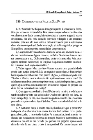 O Grande Evangelho de João – Volume IV
                                                                       339

    189. OUBRATOUVISHAR FALA DE SUA PÁTRIA

      1. (O Senhor): “Se há pouco indaguei quanto à vossa sede e fome,
fi-lo por ver vossas necessidades. Já se passaram quatro horas do dia e não
vos alimentastes desde ontem; leite não existia a bordo e a água já estava
deteriorada. Por isto, meu cuidado convosco é dirigido a um estímulo
material, pois sem ele, não teríeis a calma necessária para a assimilação
dum alimento espiritual. Seria a coroação da tolice egoística, pregar o
Evangelho a quem expressa necessidades tão prementes!
      2. Contrariando vossos hábitos, tereis de saciar-vos à Minha mesa, e
dar aos camelos vossos figos e tâmaras, mofados. Sentai-vos àquelas me-
sas desocupadas e tu, Oubratouvishar, senta-te à mesa dos Reis, por-
quanto também és soberano de teu povo e aqui são discutidos os assun-
tos referentes à educação dos súditos.”
      3. Todos seguem Meu convite e Marcus apronta uma quantidade de
peixes com auxílio invisível. Mal os negros se acomodam, é-lhes servido
bom repasto que saboreiam com prazer. O guia, já mais encorajado, diz:
“Senhor e Mestre, nunca alimento tão apetitoso tocou minha boca! Na
minha terra também se comem peixes como nutrição de penitência, para
quem agiu contra a ordem existente; se fôssemos capazes de prepará-los
desta forma, deixaria de ser castigo!
      4. Que água extraordinária é esta! Poder-se-ia tomá-la a toda hora e
também saborear este pão adocicado! O sábio de Memfis me dava, às
vezes, um pedaço de pão, mas não era tão gostoso quanto este. Não seria
possível comprar-se desta água? (vinho) Tinha vontade de levá-la à mi-
nha pátria.
      5. A Natureza daqui é muito mais deslumbrante que a nossa! Por
toda parte vê-se abundância de ervas e árvores; lá só existem certas pasta-
gens arborizadas, o resto todo é árido. As montanhas, inteiramente ro-
chosas, são escassamente cobertas de musgo. Sua cor é avermelhada ou
cinzenta e sua altura tão elevada que podem ser galgadas apenas com
risco de vida. Lá em cima, o calor é insuportável. Os cumes chegam até
 