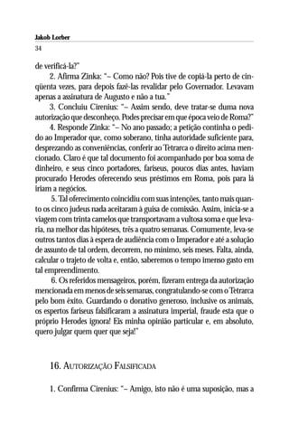 Jakob Lorber
34

de verificá-la?”
      2. Afirma Zinka: “– Como não? Pois tive de copiá-la perto de cin-
qüenta vezes, para depois fazê-las revalidar pelo Governador. Levavam
apenas a assinatura de Augusto e não a tua.”
      3. Concluiu Cirenius: “– Assim sendo, deve tratar-se duma nova
autorização que desconheço. Podes precisar em que época veio de Roma?”
      4. Responde Zinka: “– No ano passado; a petição continha o pedi-
do ao Imperador que, como soberano, tinha autoridade suficiente para,
desprezando as conveniências, conferir ao Tetrarca o direito acima men-
cionado. Claro é que tal documento foi acompanhado por boa soma de
dinheiro, e seus cinco portadores, fariseus, poucos dias antes, haviam
procurado Herodes oferecendo seus préstimos em Roma, pois para lá
iriam a negócios.
      5. Tal oferecimento coincidiu com suas intenções, tanto mais quan-
to os cinco judeus nada aceitaram à guisa de comissão. Assim, inicia-se a
viagem com trinta camelos que transportavam a vultosa soma e que leva-
ria, na melhor das hipóteses, três a quatro semanas. Comumente, leva-se
outros tantos dias à espera de audiência com o Imperador e até a solução
de assunto de tal ordem, decorrem, no mínimo, seis meses. Falta, ainda,
calcular o trajeto de volta e, então, saberemos o tempo imenso gasto em
tal empreendimento.
      6. Os referidos mensageiros, porém, fizeram entrega da autorização
mencionada em menos de seis semanas, congratulando-se com o Tetrarca
pelo bom êxito. Guardando o donativo generoso, inclusive os animais,
os espertos fariseus falsificaram a assinatura imperial, fraude esta que o
próprio Herodes ignora! Eis minha opinião particular e, em absoluto,
quero julgar quem quer que seja!”



     16. AUTORIZAÇÃO FALSIFICADA

     1. Confirma Cirenius: “– Amigo, isto não é uma suposição, mas a
 