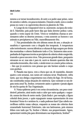 Jakob Lorber
340

mesmo a se tornar incandescentes, de sorte a se poder assar peixes, carne
de carneiro e cabrito, em poucos instantes. Durante a tarde, nem o condor
pousa no cume e os capricórnios descem às planícies do Nilo.
      6. Longe do rio é impossível viver-se, mormente, na época do verão-
de-S. Martinho; pois pode haver dias que farão derreter pedras e areia,
quando o vento soprar do Oeste. Vêem-se verdadeiras chamas se arre-
messarem sobre os desertos arenosos, e resta somente ao homem e aos
animais se precipitarem no Nilo, maravilhosamente frio.
      7. Nas proximidades dos três últimos meses do ano, a situação at-
mosférica é apavorante com a chegada dos temporais. A temperatura
sobe terrivelmente; nuvens idênticas a colunas de fogo surgem por detrás
das montanhas e cobrem finalmente todo o Céu. Inúmeros raios acom-
panhados de fragorosos trovões se precipitam da coberta celeste enegrecida,
trazendo o pavor aos seres vivos. Não provocam grande dano, porquanto
estouram no ar; mas não é para rir, ouvir-se durante quarenta dias tais
estrondos tremendos, dia e noite, e ainda temer-se a morte pelos coriscos,
– fato que já aconteceu com pessoas que não haviam untado o corpo
com gordura.
      8. Passada essa época, vem a chuva que cai, de mansinho, durante
quatro a seis semanas, nos cumes até costuma nevar. Finalmente, esfria
tanto, que nos obriga a esquentarmo-nos à beira do fogo. De tal forma,
são constituídas nossas situações de existência. Que contraste se nos de-
para nesta zona! Tu, Senhor, certamente assim o quiseste e jamais algum
de nós fez queixa de Tua Organização.
      9. Nossa epiderme preta é em certas circunstâncias, um peso consi-
derável; primeiro, atrai muito mais o calor que outra qualquer, e segun-
do, somos tão feios de meter medo. Quão linda é, por exemplo, a figura
celestial desta jovem, e quão repugnante nossas representantes do sexo
feminino! Vemo-lo e sentimo-lo, e nada podemos fazer! Que cabelo ma-
ravilhoso enfeita vossas cabeças, enquanto as nossas são cobertas dum
emaranhado horroroso! Entretanto, não nos lastimamos, pois estamos
felizes com tudo que Tu, Senhor e Mestre, nos proporcionaste. Agora,
apresentarei minha jóia para determinares sua importância, Senhor!”
 