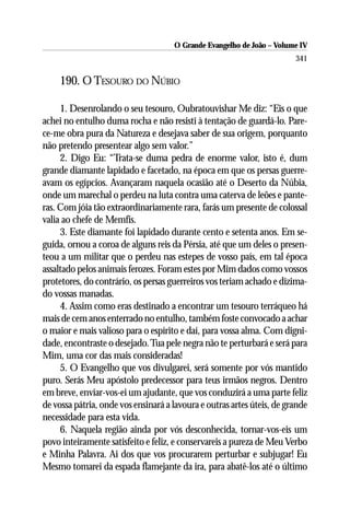 O Grande Evangelho de João – Volume IV
                                                                        341

     190. O TESOURO DO NÚBIO

     1. Desenrolando o seu tesouro, Oubratouvishar Me diz: “Eis o que
achei no entulho duma rocha e não resisti à tentação de guardá-lo. Pare-
ce-me obra pura da Natureza e desejava saber de sua origem, porquanto
não pretendo presentear algo sem valor.”
     2. Digo Eu: “Trata-se duma pedra de enorme valor, isto é, dum
grande diamante lapidado e facetado, na época em que os persas guerre-
avam os egípcios. Avançaram naquela ocasião até o Deserto da Núbia,
onde um marechal o perdeu na luta contra uma caterva de leões e pante-
ras. Com jóia tão extraordinariamente rara, farás um presente de colossal
valia ao chefe de Memfis.
     3. Este diamante foi lapidado durante cento e setenta anos. Em se-
guida, ornou a coroa de alguns reis da Pérsia, até que um deles o presen-
teou a um militar que o perdeu nas estepes de vosso país, em tal época
assaltado pelos animais ferozes. Foram estes por Mim dados como vossos
protetores, do contrário, os persas guerreiros vos teriam achado e dizima-
do vossas manadas.
     4. Assim como eras destinado a encontrar um tesouro terráqueo há
mais de cem anos enterrado no entulho, também foste convocado a achar
o maior e mais valioso para o espírito e daí, para vossa alma. Com digni-
dade, encontraste o desejado. Tua pele negra não te perturbará e será para
Mim, uma cor das mais consideradas!
     5. O Evangelho que vos divulgarei, será somente por vós mantido
puro. Serás Meu apóstolo predecessor para teus irmãos negros. Dentro
em breve, enviar-vos-ei um ajudante, que vos conduzirá a uma parte feliz
de vossa pátria, onde vos ensinará a lavoura e outras artes úteis, de grande
necessidade para esta vida.
     6. Naquela região ainda por vós desconhecida, tornar-vos-eis um
povo inteiramente satisfeito e feliz, e conservareis a pureza de Meu Verbo
e Minha Palavra. Ai dos que vos procurarem perturbar e subjugar! Eu
Mesmo tomarei da espada flamejante da ira, para abatê-los até o último
 