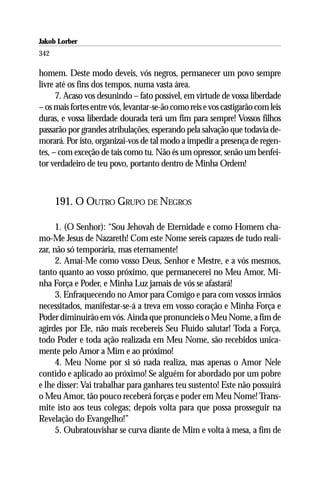 Jakob Lorber
342

homem. Deste modo deveis, vós negros, permanecer um povo sempre
livre até os fins dos tempos, numa vasta área.
      7. Acaso vos desunindo – fato possível, em virtude de vossa liberdade
– os mais fortes entre vós, levantar-se-ão como reis e vos castigarão com leis
duras, e vossa liberdade dourada terá um fim para sempre! Vossos filhos
passarão por grandes atribulações, esperando pela salvação que todavia de-
morará. Por isto, organizai-vos de tal modo a impedir a presença de regen-
tes, – com exceção de tais como tu. Não és um opressor, senão um benfei-
tor verdadeiro de teu povo, portanto dentro de Minha Ordem!



      191. O OUTRO GRUPO DE NEGROS

      1. (O Senhor): “Sou Jehovah de Eternidade e como Homem cha-
mo-Me Jesus de Nazareth! Com este Nome sereis capazes de tudo reali-
zar, não só temporária, mas eternamente!
      2. Amai-Me como vosso Deus, Senhor e Mestre, e a vós mesmos,
tanto quanto ao vosso próximo, que permanecerei no Meu Amor, Mi-
nha Força e Poder, e Minha Luz jamais de vós se afastará!
      3. Enfraquecendo no Amor para Comigo e para com vossos irmãos
necessitados, manifestar-se-á a treva em vosso coração e Minha Força e
Poder diminuirão em vós. Ainda que pronuncieis o Meu Nome, a fim de
agirdes por Ele, não mais recebereis Seu Fluído salutar! Toda a Força,
todo Poder e toda ação realizada em Meu Nome, são recebidos unica-
mente pelo Amor a Mim e ao próximo!
      4. Meu Nome por si só nada realiza, mas apenas o Amor Nele
contido e aplicado ao próximo! Se alguém for abordado por um pobre
e lhe disser: Vai trabalhar para ganhares teu sustento! Este não possuirá
o Meu Amor, tão pouco receberá forças e poder em Meu Nome! Trans-
mite isto aos teus colegas; depois volta para que possa prosseguir na
Revelação do Evangelho!”
      5. Oubratouvishar se curva diante de Mim e volta à mesa, a fim de
 
