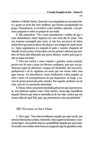 O Grande Evangelho de João – Volume IV
                                                                       343

obedecer a Minha Ordem. Qual não é sua estupefação ao encontrar trin-
ta e quatro ao invés das vinte mulheres, que haviam acompanhado seu
grupo. Naturalmente, as reconhece como vizinhas e parentas, e sua pri-
meira pergunta se refere ao porquê de sua vinda.
      6. Elas respondem: “Ver e ouvir pessoalmente é melhor do que o
mais deslumbrante relato! Seguimo-vos com meio-dia de atraso. Não
nos teríamos encorajado para tanto, se não fora um jovem de beleza
indescritível que parecia descer das alturas e nos instigou de modo incisi-
vo. Assim organizamos u’a manada de gado e carneiro chegando até
Memfis; lá nos recebeu o bom sábio com seu pessoal e afirmou que tam-
bém ele havia sido informado por jovem idêntico, motivo pelo qual vi-
nha ao nosso encontro.
      7. Deu-nos notícia a vosso respeito e guardou nossos animais;
proveu-nos de ouro e prata em diversas cunhagens, para que nos pu-
déssemos suprir de alimentos e roupas; até Alexandria, deu-nos acom-
panhamento e de lá, seguimos em navio que nos trouxe sobre uma
água imensa. Ao desembarcar, vimos nitidamente vossas pegadas na
areia e assim vos acompanhamos até que deparamos, ao longe, a nu-
vem de poeira provocada pelos camelos. Em seguida, perdemo-vos de
vista, atrás de u’a montanha arborizada.
      8. Fomos, então, novamente abordadas pelo jovem que aqui nos trou-
xe, sem sabermos explicar como. Neste ínterim, ouvias algo maravilhoso
daquele Homem que tanto se assemelha ao de tua visão, motivo que nos
trouxe todos até aqui! Fala, pois, que pressentimos coisa extraordinária!”



    192. NATUREZA DE ISIS E OSIRIS

     1. Diz o guia: “Nós todos acreditamos naquilo que aqui sucede, por
sermos testemunhas oculares; entretanto, toda a sapiência humana e o raci-
ocínio lógico, não poderão abarcar a possibilidade daquilo que aqui existe.
De acordo com minhas visões havia eu imaginado algo de grandioso; toda-
 