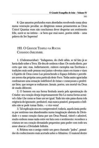 O Grande Evangelho de João – Volume IV
                                                                       345

      8. Que assuntos profundos eram abordados envolvendo nossa alma
numa veneração peculiar, ao dirigirmos nossos pensamentos ao Deus
Único! Quantas vezes não concluímos dever despertar um sentimento
feliz, ouvir-se no íntimo – se bem que mui suave, porém nítida – uma
palavra do Ser Supremo!



    193. O GRANDE TEMPLO NA ROCHA
    CHAMADO JABUSIMBIL

      1. (Oubratouvishar): “Indagamos, do chefe sábio, se tal fato já se
havia dado sobre a Terra. Ele deu de ombros e disse: De modo direto, por
certo que não; mas, indiretamente, existem exemplos nas Escrituras e
tradições orais onde pessoas mui justas e devotas caíam em transe e viam
o Espírito de Deus como Luz preenchendo o Espaço Infinito e percebi-
am serem elas próprias uma partícula deste Foco. Todas assim agraciadas
confessavam uma sensação indefinível de êxtase e começavam a profeti-
zar fatos, que sempre se realizavam. Jamais, porém, um mortal viu Deus
de modo diferente.
      2. O homem em sua forma limitada anseia pela aproximação do
Criador; seu coração deseja impetuosamente fitá-Lo numa forma acessí-
vel e falar-Lhe como se fosse um ser igual. Tudo isto não passa duma tola
exigência do ignorante, perdoável, mas nunca possível, porquanto o Infi-
nito não se pode tornar finito, – e vice-versa!
      3. Tal explicação nos era compreensível; todavia, aquela ânsia perdu-
ra por sentirmo-nos abandonados numa imaginação abstrata da Divin-
dade e o nosso coração clama por um Deus Pessoal, visível e adorável,
muito embora nossa razão entre em luta com o sentimento: reconhece a
criatura ser seu coração demasiado pequenino para poder com todo seu
amor abarcar a Divindade Infinita.
      4. Relatou-nos o amigo existir um povo chamado “judeu”, possui-
dor do conhecimento mais acertado sobre o Altíssimo. O maioral dentre
 