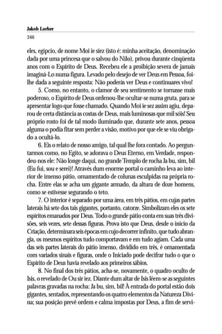 Jakob Lorber
346

eles, egípcio, de nome Moi ie siez (isto é: minha aceitação, denominação
dada por uma princesa que o salvou do Nilo), privou durante cinqüenta
anos com o Espírito de Deus. Recebeu ele a proibição severa de jamais
imaginá-Lo numa figura. Levado pelo desejo de ver Deus em Pessoa, foi-
lhe dada a seguinte resposta: Não poderás ver Deus e continuares vivo!
      5. Como, no entanto, o clamor de seu sentimento se tornasse mais
poderoso, o Espírito de Deus ordenou-lhe ocultar-se numa gruta, para se
apresentar logo que fosse chamado. Quando Moi ie sez assim agiu, depa-
rou de certa distância as costas de Deus, mais luminosas que mil sóis! Seu
próprio rosto foi de tal modo iluminado que, durante sete anos, pessoa
alguma o podia fitar sem perder a visão, motivo por que ele se viu obriga-
do a ocultá-lo.
      6. Eis o relato de nosso amigo, tal qual lhe fora contado. Ao pergun-
tarmos como, no Egito, se adorava o Deus Eterno, em Verdade, respon-
deu-nos ele: Não longe daqui, no grande Templo de rocha Ja bu, sim, bil
(Eu fui, sou e serei)! Através dum enorme portal o caminho leva ao inte-
rior de imenso pátio, ornamentado de colunas esculpidas na própria ro-
cha. Entre elas se acha um gigante armado, da altura de doze homens,
como se estivesse segurando o teto.
      7. O interior é separado por uma área, em três pátios, em cujas partes
laterais há sete dos tais gigantes, portanto, catorze. Simbolizam eles os sete
espíritos emanados por Deus. Todo o grande pátio conta em suas três divi-
sões, seis vezes, sete dessas figuras. Prova isto que Deus, desde o início da
Criação, determinara seis épocas em cujo decorrer infinito, que tudo abran-
gia, os mesmos espíritos tudo comportavam e em tudo agiam. Cada uma
das seis partes laterais do pátio imenso, dividido em três, é ornamentada
com variados sinais e figuras, onde o Iniciado pode decifrar tudo o que o
Espírito de Deus havia revelado aos primeiros sábios.
      8. No final dos três pátios, acha-se, novamente, o quadro oculto de
Isis, o revelado de Ou sir iez. Diante dum altar de Isis lêem-se as seguintes
palavras gravadas na rocha: Ja bu, sim, bil! À entrada do portal estão dois
gigantes, sentados, representando os quatro elementos da Natureza Divi-
na; sua posição prevê ordem e calma impostas por Deus, a fim de servi-
 