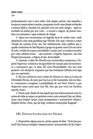 Jakob Lorber
348

profundamente com o meu relato. Esta alegria, porém, não impediu a
inveja em vossos nobres corações, porquanto era de vosso desejo receberdes
a mesma dádiva. Quando me aprontei com uns vinte amigos – após ter
recebido tal ordem por sete vezes – a encetar a viagem, de pronto tam-
bém vos animastes e aqui acabastes de chegar.
     2. Agora nos encontramos no Sagrado local de minha visão, onde
deparamos coisa mais grandiosa que Memfis, Kar nag e mesmo o maior
Templo do mundo Ja bu, sim, bil, infinitamente mais sublime que o
quadro misterioso de Isis! Reparai o grupo na grande mesa! Em seu meio
Se acha, vestido de roupa avermelhada e manto azul, os ombros envoltos
por vasta cabeleira loura, – não somente o Espírito Supremo, mas Sua
Própria Encarnação, a Figura de Isis, desvendada!
     3. Quando o sábio de Memfis nos recomendou amássemos o Es-
pírito Supremo, sentimos a incapacidade do coração para tal sentimen-
to e externamos que, se fosse Ele uma Personalidade, isto nos seria
possível e até desejável; enquanto que Sua Irradiação Infinita seria algo
que nos oprimiria.
     4. Ele nos confortou com o relato de Moysés ter visto as Costas da
Divindade Eterna, de sorte que Sua Luz se lhe transmitiu; daí em dian-
te, começamos a imaginar a possibilidade de um Deus Visível, o que
despertou nosso amor para com Ele, fato que por certo me facultou
aquelas visões.
     5. Temos, pois, diante de nós Aquele que nos ordena somente amá-Lo
acima de todas as coisas e ao próximo como a nós mesmos! Que me dizeis,
meus caros irmãos? Quais vossos pensamentos e sentimentos? Adorai o
Espírito Eterno, Deus, que até hoje, nenhum mortal pôde imaginar!”



      195. DÚVIDAS JUSTIFICÁVEIS DOS NEGROS

      1. Respondem alguns poucos, ainda capazes de falar: “Seria isto pos-
sível? Este homem simples e despretensioso, seria portador do Ser Supre-
 