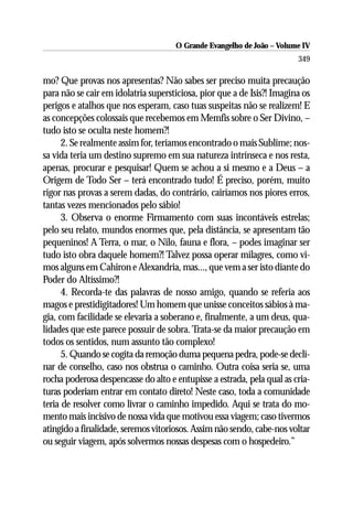 O Grande Evangelho de João – Volume IV
                                                                        349

mo? Que provas nos apresentas? Não sabes ser preciso muita precaução
para não se cair em idolatria supersticiosa, pior que a de Isis?! Imagina os
perigos e atalhos que nos esperam, caso tuas suspeitas não se realizem! E
as concepções colossais que recebemos em Memfis sobre o Ser Divino, –
tudo isto se oculta neste homem?!
      2. Se realmente assim for, teríamos encontrado o mais Sublime; nos-
sa vida teria um destino supremo em sua natureza intrínseca e nos resta,
apenas, procurar e pesquisar! Quem se achou a si mesmo e a Deus – a
Origem de Todo Ser – terá encontrado tudo! É preciso, porém, muito
rigor nas provas a serem dadas, do contrário, cairíamos nos piores erros,
tantas vezes mencionados pelo sábio!
      3. Observa o enorme Firmamento com suas incontáveis estrelas;
pelo seu relato, mundos enormes que, pela distância, se apresentam tão
pequeninos! A Terra, o mar, o Nilo, fauna e flora, – podes imaginar ser
tudo isto obra daquele homem?! Talvez possa operar milagres, como vi-
mos alguns em Cahiron e Alexandria, mas..., que vem a ser isto diante do
Poder do Altíssimo?!
      4. Recorda-te das palavras de nosso amigo, quando se referia aos
magos e prestidigitadores! Um homem que unisse conceitos sábios à ma-
gia, com facilidade se elevaria a soberano e, finalmente, a um deus, qua-
lidades que este parece possuir de sobra. Trata-se da maior precaução em
todos os sentidos, num assunto tão complexo!
      5. Quando se cogita da remoção duma pequena pedra, pode-se decli-
nar de conselho, caso nos obstrua o caminho. Outra coisa seria se, uma
rocha poderosa despencasse do alto e entupisse a estrada, pela qual as cria-
turas poderiam entrar em contato direto! Neste caso, toda a comunidade
teria de resolver como livrar o caminho impedido. Aqui se trata do mo-
mento mais incisivo de nossa vida que motivou essa viagem; caso tivermos
atingido a finalidade, seremos vitoriosos. Assim não sendo, cabe-nos voltar
ou seguir viagem, após solvermos nossas despesas com o hospedeiro.”
 