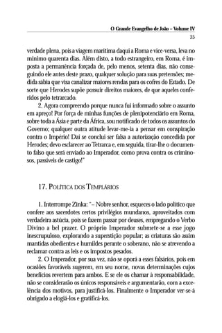 O Grande Evangelho de João – Volume IV
                                                                        35

verdade plena, pois a viagem marítima daqui a Roma e vice-versa, leva no
mínimo quarenta dias. Além disto, a todo estrangeiro, em Roma, é im-
posta a permanência forçada de, pelo menos, setenta dias, não conse-
guindo ele antes deste prazo, qualquer solução para suas pretensões; me-
dida sábia que visa canalizar maiores rendas para os cofres do Estado. De
sorte que Herodes supõe possuir direitos maiores, de que aqueles confe-
ridos pelo tetrarcado.
     2. Agora compreendo porque nunca fui informado sobre o assunto
em apreço! Por força de minhas funções de plenipotenciário em Roma,
sobre toda a Ásia e parte da África, sou notificado de todos os assuntos do
Governo; qualquer outra atitude levar-me-ia a pensar em conspiração
contra o Império! Daí se conclui ser falsa a autorização concedida por
Herodes; devo esclarecer ao Tetrarca e, em seguida, tirar-lhe o documen-
to falso que será enviado ao Imperador, como prova contra os crimino-
sos, passíveis de castigo!”



    17. POLÍTICA DOS TEMPLÁRIOS

     1. Interrompe Zinka: “– Nobre senhor, esqueces o lado político que
confere aos sacerdotes certos privilégios mundanos, aproveitados com
verdadeira astúcia, pois se fazem passar por deuses, empregando o Verbo
Divino a bel prazer. O próprio Imperador submete-se a esse jogo
inescrupuloso, explorando a superstição popular; as criaturas são assim
mantidas obedientes e humildes perante o soberano, não se atrevendo a
reclamar contra as leis e os impostos pesados.
     2. O Imperador, por sua vez, não se oporá a esses falsários, pois em
ocasiões favoráveis sugerem, em seu nome, novas determinações cujos
benefícios revertem para ambos. E se ele os chamar à responsabilidade,
não se considerarão os únicos responsáveis e argumentarão, com a exce-
lência dos motivos, para justificá-los. Finalmente o Imperador ver-se-á
obrigado a elogiá-los e gratificá-los.
 