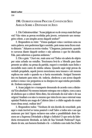 Jakob Lorber
350

      196. OUBRATOUVISHAR PROCURA CONVENCER SEUS
      AMIGOS SOBRE A DIVINDADE DE JESUS

     1. Diz Oubratouvishar: “Acaso julgais ser eu de crença mais fácil que
vós? Não vistes as provas recebidas pelo jovem, certamente um mensa-
geiro celeste, a um simples aceno daquele senhor?”
     2. Respondem os vinte: “Vimos qualquer coisa e ouvimos uma ou
outra palavra, sem podermos ligar o sentido, pois nossa mesa ficava mui-
to distante.” Aduzem os recém-vindos: “Chegamos, justamente, quando
te curvavas diante daquele senhor e não sabemos o que foi discutido.
Fala, para sabermos a quantas andamos.”
     3. Diz o guia: “Ouvi-me, mais uma vez! Todos vós sabeis do objeto
por mim achado no entulho. Tencionava levá-lo a Memfis para fazer
presente ao sábio; na pressa da partida, esqueci-o enrolado num linho e
escondido num canto de minha cabana. Quando aqui exigi provas da
verdade propalada, aquele jovem mencionou meu tesouro e até mesmo
explicou-me onde e quando eu o havia encontrado. Amigos! Somente
isto era bastante para mim; ele, todavia, obedeceu a um aceno daquele
senhor à mesa e me perguntou se eu desejava ter aqui minha preciosida-
de. Embora surpreso, consenti.
     4. Acaso julgais ter o transporte demorado de acordo com a distân-
cia? Em absoluto! No mesmo instante entregou-me o objeto, com a casca
de abóbora que o cobria! Além disto, fui orientado do real valor e de sua
origem! Analisai-o se não é o mesmo que vistes lá em casa e externai vossa
opinião! Poderia um mago de Cahiron (isto é: o chifre sagrado do maior
touro dessa zona), realizar isto?”
     5. Respondem todos: “Nenhum de nós duvida da veracidade, pois
aqui o mais incrível se torna possível e real! Salve a todos nós e aos que
ansiavam por isto! Agora esclarece-nos sobre a possibilidade deste ho-
mem ser a Suprema Divindade a dirigir o Infinito! O que seria da Sabe-
doria eternamente ilimitada, ao lado de Sua Vontade Poderosa?! Aqui,
diante de nós, um homem limitado e lá – o Infinito com todo Seu Poder
 