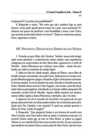 O Grande Evangelho de João – Volume IV
                                                                       351

Onipotente?! Concebes tal possibilidade?!”
     6. Responde o outro: “Por certo que não; também foge ao meu
alcance, como pôde aquele jovem trazer-me a jóia, num momento! Te-
nhamos um pouco de paciência, com humildade e amor a este Único,
que seremos esclarecidos dentro em breve!” Todos se conformam pensa-
tivos e aguardam os fatos.



    197. PROVEITOS E DESVANTAGENS ESPIRITUAIS DOS NEGROS

     1. Virando-se para Mim, diz Cirenius: “Senhor, nunca teria imagi-
nado tanta sabedoria e conhecimento nestes núbios; suas experiências
milagrosas me surpreendem de fato! Além disto, ignorava ter o chefe de
Memfis – Justus Platonicus que conheço como sábio – noção tão pro-
funda em todos os mistérios do antigo Egito!
     2. Sabia ter sido ele, desde sempre, adepto de Platon, como filho de
família romana conceituada, rico qual Creso, desde jovem se tornara ami-
go dos filósofos egípcios e gregos, tomando o Egito como ponto culminan-
te de seus estudos. Lá viveu durante dez anos, fazendo-se iniciado nos mis-
térios. Munido duma carta de Cesar Augusto, meu irmão, eram-lhe facul-
tadas todas as prerrogativas, estendendo-se à função militar, porquanto foi
nomeado coronel civil de Memfis. Aquela cidade mantém um destaca-
mento militar sujeito a Justus Platonicus; entretanto, não é ele ativo.
     3. Ignorava ter ele se tornado até sacerdote e sua pessoa dá-me que
pensar, pois através de seu esforço pelos núbios, fez-se meritoso para mim.
Qual seria Tua Opinião a seu respeito? E qual sua posição perante o
Reino de Deus, sendo ele pagão?”
     4. Respondo: “Que pergunta! Justus é um homem de acordo com
Meu Coração; ama Deus sobre todas as coisas e o próximo mais que a si
mesmo! Quem assim age, já está no Meu Reino, se judeu ou pagão!
Afirmo-te, ser mais fácil Eu entrar num acordo com ele, do que convosco;
mas também vos estimo! Para a conservação de Meu Verbo, não há como
 