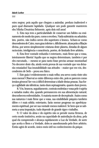 Jakob Lorber
352

estes negros; pois aquilo que chegam a assimilar, perdura inalterável e
puro qual diamante lapidado. Qualquer um pode garantir manterem
eles Minha Doutrina fielmente, após dois mil anos!
      5. Esta raça tem a particularidade de conservar um hábito ou ensi-
namento de modo tão puro, como o recebeu. Nada subtrairão ou aduzirão;
isto, porém, não indica serem eles superiores à branca. Acham-se como
descendentes de Caim, num grau inferior e, dificilmente, alcançarão a filiação
divina, por serem simplesmente criaturas deste planeta, dotadas de algum
raciocínio, inteligência e consciência, porém, de limitado livre arbítrio.
      6. Esta livre vontade reduzida é entretanto, mais firme que a vossa,
inteiramente liberta! Aquilo que os negros determinam, também é por
eles executado, – mesmo se para tanto fosse preciso arrasar montanhas!
No decorrer deste dia, ainda vereis provas de sua vontade que vos deixa-
rão extasiados! Sua imutabilidade nas atitudes – maior que em vós, des-
cendentes de Seth – prova seu físico.
      7. Este guia é evidentemente o mais velho; seu servo conta vinte oito
anos menos! Observai se existe diferença entre eles, pois se parecem como
irmãos gêmeos! Ser-vos-á difícil determinar a idade destas pessoas. Sua for-
ça e agilidade são idênticas, tanto dum septuagenário, quanto dum jovem.
      8. Vós, brancos, seguidamente, contraís moléstias e vossa pele é sujeita
a variados males; eles, quando permanecem em sua alimentação natural,
desconhecem enfermidades. A maioria morre de decrepitude. Assim como
sua natureza é mais firme que a vossa, sua estabilidade psíquica também
difere e é mais sólida; entretanto, farão menor progresso no aperfeiçoa-
mento espiritual, por ser sua vontade menos maleável. Se bem que se sub-
meta a uma imposição, tudo depende de grande rigor e trabalho.
      9. O valor da alma e do espírito não se prende numa firmeza, de
certo modo instintiva, senão na capacidade de assimilação da alma, pela
qual ela compreende e alcança rapidamente a Luz da Verdade, de sorte
que aceita o Bem e a Verdade, deles se assenhorando pelo livre arbítrio.
Então agirá de acordo, único meio útil no conhecimento da psique.
 