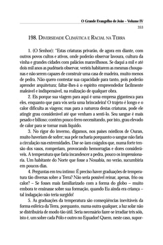 O Grande Evangelho de João – Volume IV
                                                                           353

     198. DIVERSIDADE CLIMÁTICA E RACIAL NA TERRA

      1. (O Senhor): “Estas criaturas privarão, de agora em diante, com
outros povos cultos e ativos, onde poderão observar lavoura, cultura da
vinha e grandes cidades com palácios maravilhosos. Se daqui a mil e até
dois mil anos as pudésseis observar, veríeis habitarem as mesmas choupa-
nas e não serem capazes de construir uma casa de madeira, muito menos
de pedra. Não quero contestar sua capacidade para tanto, pois poderão
aprender arquitetura; faltar-lhes-á o espírito empreendedor facilmente
maleável e indispensável, na realização de qualquer obra.
      2. Eis porque sua viagem para aqui é uma empresa gigantesca para
eles, enquanto que para vós seria uma brincadeira! O trajeto é longo e o
calor dificulta as viagens; mas para a natureza destas criaturas, pode ele
atingir grau considerável até que venham a senti-lo. Seu sangue é mais
pesado e bilioso; contém pouco ferro necessitando, por isto, grau elevado
de calor para se tornar mais líquido.
      3. No rigor do inverno, digamos, nos países nórdicos de Ouran,
muito haveriam de sofrer; sua pele racharia porquanto o sangue não faria
a circulação nas extremidades. Dar-se-iam coágulos que, numa forte ten-
são dos vasos, romperiam, provocando hemorragias e dores considerá-
veis. A temperatura que faria incandescer a pedra, pouco os impressiona-
ria. Um habitante do Norte que fosse a Nouabia, no verão, sucumbiria
em poucos dias.
      4. Perguntas em teu íntimo: É preciso haver graduações de tempera-
tura tão diversas sobre a Terra? Não seria possível reinar, apenas, frio ou
calor? – Se fosses mais familiarizado com a forma do globo – muito
embora te ensinasse sobre sua formação, quando Eu ainda era criança –
tal indagação não teria surgido!
      5. As graduações da temperatura são conseqüências inevitáveis da
forma esférica da Terra, porquanto, numa outra qualquer, a luz solar não
se distribuiria de modo tão útil. Seria necessário fazer-se irradiar três sóis,
isto é, um sobre cada Pólo e outro no Equador! Quem, neste caso, supor-
 
