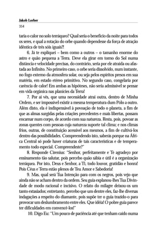 Jakob Lorber
354

taria o calor no solo terráqueo? Qual seria o benefício da noite para todos
os seres, e qual a rotação do orbe quando dependesse da força de atração
idêntica de três sóis iguais?!
      6. Já te expliquei – bem como a outros – o tamanho enorme do
astro e quão pequena a Terra. Deve ela girar em torno do Sol numa
distância e velocidade precisas, do contrário, seria por ele atraída ou afas-
tada ao Infinito. No primeiro caso, o orbe seria dissolvido, num instante,
no fogo externo da atmosfera solar, ou seja pelos espíritos presos em sua
matéria, em estado etéreo primitivo. No segundo caso, congelaria por
carência de calor! Em ambas as hipóteses, não seria admissível se pensar
em vida orgânica nas planícies da Terra!
      7. Por aí vês, que uma necessidade atrai outra, dentro de Minha
Ordem, e ser impossível existir a mesma temperatura dum Pólo a outro.
Além disto, ela é indispensável à povoação de todo o planeta, a fim de
que as almas surgidas pelas criações precedentes e mais libertas, possam
encarnar num corpo, de acordo com sua natureza. Resta, pois, povoar as
zonas quentes com pessoas cuja natureza suporte tal clima; e nos climas
frios, outras, de constituição acessível aos mesmos, a fim de cultivá-los
dentro das possibilidades. Compreendendo isto, saberás porque na Áfri-
ca Central só pode haver criaturas de tais características e de tempera-
mento todo especial. Compreendeste?”
      8. Responde Cirenius: “Senhor, perfeitamente e Te agradeço por
ensinamento tão salutar, pois percebo quão sábia e útil é a organização
terráquea. Por isto, Deus e Senhor, a Ti, todo louvor, gratidão e honra!
Pois Céus e Terra estão plenos de Teu Amor e Sabedoria!
      9. Mas, qual será Tua Intenção para com os negros, pois vejo que
ainda não se acham dentro da ordem. Seu guia explanou-lhes Tua Divin-
dade de modo racional e incisivo. O relato do milagre deixou-os um
tanto extasiados; entretanto, percebo que um dentre eles, faz-lhe diversas
indagações a respeito do diamante, pois supõe ter o guia trazido-o para
provocar um deslumbramento entre eles. Que idéia! O pobre guia parece
ter dificuldades em convencê-los!”
      10. Digo Eu: “Um pouco de paciência até que tenham caído numa
 