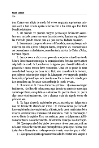 Jakob Lorber
356

tras. Conservam a lição de modo fiel e vivo, enquanto as primeiras brin-
cam com a Luz Celeste quais efêmeras com a luz solar, que lhes trará
benefício idêntico.
      5. De quando em quando, surgem pessoas que facilmente assimi-
lam uma verdade, conservam-na e durante à noite, iluminam quais estre-
las, trazendo grande bênção para si e para outras. Todavia, são raras.
      6. Esses negros compreendem com dificuldade; mas aquilo que assi-
milarem, ser-lhes-á posse e daí por diante, projetarão seu conhecimento
aos descendentes mais distantes, semelhantes às estrelas do Orion e Sirius,
no vasto Espaço.
      7. Sucede com a efetiva compreensão e o justo entendimento de
Minha Doutrina o mesmo que na aquisição duma fortuna: quem a tiver
adquirido de modo fácil, em breve a terá gasto, pois não está habituado a
privações e nunca tentou fazer economias. Uma vez de posse de uma
considerável herança ou dum lucro fácil, não considerará tal fortuna,
pois julga ser coisa simples adquiri-la. Mas quem tiver angariado grandes
bens pelo próprio esforço, sabe quanto suor lhe custou cada moeda; por
isto, considera sua fortuna e não a esbanja de modo leviano.
      8. O mesmo se dá com os tesouros espirituais. Quem os consegue
facilmente, não lhes dá valor; pensa que jamais os perderá e caso algo
ou tudo perdesse, conquistá-lo-ia de novo. Tal porém não se dá; quem
algo perde espiritualmente, não o alcança mais tão rápido como da
primeira vez.
      9. No lugar da perda espiritual se posta a matéria; um julgamento
não tão facilmente afastado no início. Do mesmo modo que tudo de
fonte espiritual mais se espiritualiza e liberta, tudo que é matéria também
se torna sucessivamente mais material, mundano, cheio de condenação e
morte, diante do espírito. Uma vez a criatura presa no julgamento, tolhi-
da na vontade e no conhecimento, dificilmente consegue sua libertação.
      10. Quem possui o Meu Verbo, deve conservá-lo e permanecer firme
nele, não pelo conhecimento, mas principalmente, pelas ações e obras; pois
todo saber e fé sem obras, nada representam e não têm valor para a vida!
      11. Que proveito teria a pessoa necessitada de encetar uma viagem a
 