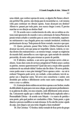O Grande Evangelho de João – Volume IV
                                                                       357

uma cidade, que conhece apenas de nome, se alguém lhe fizesse a descri-
ção perfeita? Ela, porém, não deseja para lá encaminhar-se, e até mesmo
volta para continuar em direção oposta. Acaso alcançará seu destino?
Afirmo-te: passará por toda parte, sem nunca chegar à meta. É preciso
marchar-se em direção ao destino final!
      12. De acordo com o conhecimento do orbe, são os núbios as cria-
turas mais ignorantes do mundo e sem a orientação de Justus Platônicos
jamais teriam achado o caminho para cá; uma vez orientados, seguiram-
no estritamente e sua chegada prova sua vontade irredutível, tendência
predominante da raça. Toda pessoa de firme vontade, executa o que quer.
      13. Quem, portanto, possui Meu Verbo e Minha Doutrina há de
alcançar sua meta, sem que possa ser impedido. Quem, todavia, se con-
duz dentro dos ensinamentos e, ao mesmo tempo, cumpre as exigências
do mundo fútil, assemelha-se a um viajor que, após metade do caminho
percorrido, dá meia volta para retornar ao ponto de partida.
      14. É idêntico, também, a um servo que tencione servir a dois se-
nhores. Acaso dará conta de serviços antagônicos? Poderá amar a ambos
os patrões, mesmo aparentemente? Qual não será a reação deles quando
souberem de sua atitude dúbia? Ambos não lhe dirão: Oh servo poltrão,
como podes amar o meu pior inimigo?! Serve apenas a mim – ou vai-te
embora! Ninguém pode servir, em verdade, a dois senhores; terá de su-
portar um e desprezar outro. Tal servo sem consciência e caráter, será
demitido por ambos e dificilmente aceito num outro emprego; ficará
entre a cruz e a caldeira.
      15. A intenção destes núbios em servirem apenas a um Senhor, resulta
da dificuldade do guia para com seus colegas, que gravaram profundamen-
te as palavras do sábio, em seus corações, onde dificilmente serão arranca-
das. Unicamente aquilo que o militar de Memfis havia explicado sobre a
Personalidade Divina – de acordo com Moysés – é o marco de partida e
uma ponte, pela qual podem ser conduzidos a Mim. Nesta ponte, o guia
disserta e procura modificar os mais teimosos. Se Eu não lhe enviar a ajuda
do anjo, nem daqui a um ano terão chegado a bom resultado!”
      16. Diz Cirenius: “Ó Senhor, tinha vontade de ficar perto do grupo
 