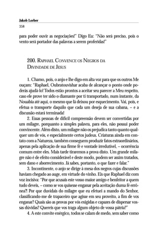Jakob Lorber
358

para poder ouvir as negociações!” Digo Eu: “Não será preciso, pois o
vento será portador das palavras a serem proferidas!”



      200. RAPHAEL CONVENCE OS NEGROS DA
      DIVINDADE DE JESUS

      1. Chamo, pois, o anjo e lhe digo em alta voz para que os outros Me
ouçam: “Raphael, Oubratouvishar acaba de alcançar o ponto onde po-
derás ajudá-lo! Todos estão prontos a aceitar seu parecer a Meu respeito,
caso ele prove ter sido o diamante por ti transportado, num instante, da
Nouabia até aqui, o mesmo que lá deixou por esquecimento. Vai, pois, e
efetua o transporte daquilo que cada um deseja de sua cabana, – e a
discussão estará terminada!
      2. Essas pessoas de difícil compreensão devem ser convertidas por
um milagre, porquanto a simples palavra, para eles, não possui poder
convincente. Além disto, um milagre não os prejudica tanto quanto qual-
quer um de vós, e especialmente certos judeus. Criaturas ainda em con-
tato com a Natureza, também conseguem produzir fatos extraordinários,
apenas pela aplicação de sua firme fé e vontade irredutível, – ocorrência
comum entre eles. Mais tarde tiraremos a prova disto. Um grande mila-
gre não é de efeito considerável e deste modo, podem ser assim tratados,
sem dano e aborrecimento. Já sabes, portanto, o que fazer e falar.”
      3. Incontinente, o anjo se dirige à mesa dos negros cujas discussões
haviam chegado ao auge, em virtude do vinho. Eis que Raphael diz com
voz incisiva: “Por que acusais este vosso maior amigo e benfeitor a quem
tudo deveis, – como se vos quisesse enganar pela aceitação duma fé errô-
nea?! Por que duvidais do milagre que eu efetuei a mando do Senhor,
classificando-me de trapaceiro que agisse em seu proveito, a fim de vos
enganar? Quais são as provas por vós exigidas e capazes de dispersar vos-
sas dúvidas? Quereis que vos traga algum objeto de vossa pátria?”
      4. A este convite enérgico, todos se calam de medo, sem saber como
 