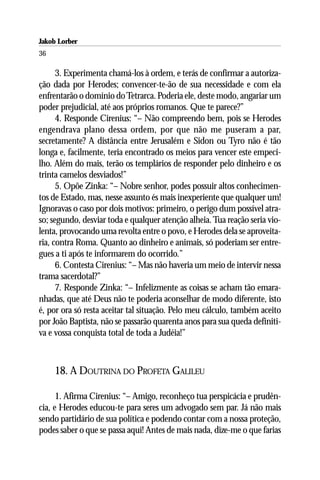 Jakob Lorber
36

      3. Experimenta chamá-los à ordem, e terás de confirmar a autoriza-
ção dada por Herodes; convencer-te-ão de sua necessidade e com ela
enfrentarão o domínio do Tetrarca. Poderia ele, deste modo, angariar um
poder prejudicial, até aos próprios romanos. Que te parece?”
      4. Responde Cirenius: “– Não compreendo bem, pois se Herodes
engendrava plano dessa ordem, por que não me puseram a par,
secretamente? A distância entre Jerusalém e Sidon ou Tyro não é tão
longa e, facilmente, teria encontrado os meios para vencer este empeci-
lho. Além do mais, terão os templários de responder pelo dinheiro e os
trinta camelos desviados!”
      5. Opõe Zinka: “– Nobre senhor, podes possuir altos conhecimen-
tos de Estado, mas, nesse assunto és mais inexperiente que qualquer um!
Ignoravas o caso por dois motivos: primeiro, o perigo dum possível atra-
so; segundo, desviar toda e qualquer atenção alheia. Tua reação seria vio-
lenta, provocando uma revolta entre o povo, e Herodes dela se aproveita-
ria, contra Roma. Quanto ao dinheiro e animais, só poderiam ser entre-
gues a ti após te informarem do ocorrido.”
      6. Contesta Cirenius: “– Mas não haveria um meio de intervir nessa
trama sacerdotal?”
      7. Responde Zinka: “– Infelizmente as coisas se acham tão emara-
nhadas, que até Deus não te poderia aconselhar de modo diferente, isto
é, por ora só resta aceitar tal situação. Pelo meu cálculo, também aceito
por João Baptista, não se passarão quarenta anos para sua queda definiti-
va e vossa conquista total de toda a Judéia!”



     18. A DOUTRINA DO PROFETA GALILEU

      1. Afirma Cirenius: “– Amigo, reconheço tua perspicácia e prudên-
cia, e Herodes educou-te para seres um advogado sem par. Já não mais
sendo partidário de sua política e podendo contar com a nossa proteção,
podes saber o que se passa aqui! Antes de mais nada, dize-me o que farias
 