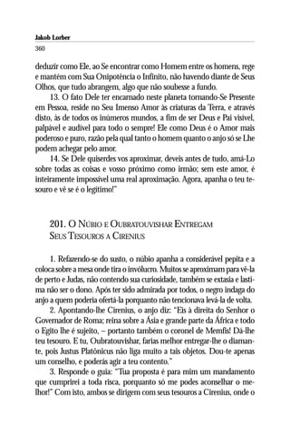 Jakob Lorber
360

deduzir como Ele, ao Se encontrar como Homem entre os homens, rege
e mantém com Sua Onipotência o Infinito, não havendo diante de Seus
Olhos, que tudo abrangem, algo que não soubesse a fundo.
     13. O fato Dele ter encarnado neste planeta tornando-Se Presente
em Pessoa, reside no Seu Imenso Amor às criaturas da Terra, e através
disto, às de todos os inúmeros mundos, a fim de ser Deus e Pai visível,
palpável e audível para todo o sempre! Ele como Deus é o Amor mais
poderoso e puro, razão pela qual tanto o homem quanto o anjo só se Lhe
podem achegar pelo amor.
     14. Se Dele quiserdes vos aproximar, deveis antes de tudo, amá-Lo
sobre todas as coisas e vosso próximo como irmão; sem este amor, é
inteiramente impossível uma real aproximação. Agora, apanha o teu te-
souro e vê se é o legítimo!”



      201. O NÚBIO E OUBRATOUVISHAR ENTREGAM
      SEUS TESOUROS A CIRENIUS

     1. Refazendo-se do susto, o núbio apanha a considerável pepita e a
coloca sobre a mesa onde tira o invólucro. Muitos se aproximam para vê-la
de perto e Judas, não contendo sua curiosidade, também se extasia e lasti-
ma não ser o dono. Após ter sido admirada por todos, o negro indaga do
anjo a quem poderia ofertá-la porquanto não tencionava levá-la de volta.
     2. Apontando-lhe Cirenius, o anjo diz: “Eis à direita do Senhor o
Governador de Roma; reina sobre a Ásia e grande parte da África e todo
o Egito lhe é sujeito, – portanto também o coronel de Memfis! Dá-lhe
teu tesouro. E tu, Oubratouvishar, farias melhor entregar-lhe o diaman-
te, pois Justus Platônicus não liga muito a tais objetos. Dou-te apenas
um conselho, e poderás agir a teu contento.”
     3. Responde o guia: “Tua proposta é para mim um mandamento
que cumprirei a toda risca, porquanto só me podes aconselhar o me-
lhor!” Com isto, ambos se dirigem com seus tesouros a Cirenius, onde o
 