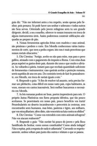 O Grande Evangelho de João – Volume IV
                                                                          361

guia diz: “Não me informei antes a teu respeito, senão apenas pelo Se-
nhor, pois pensava: Só pode haver um senhor e soberano e todos outros
são Seus servos. Orientado pelo jovem milagroso seres tu um grande
dirigente, decidi, a seu conselho, oferecer-te nossos tesouros em troca de
alguns instrumentos úteis. Assim poderemos construir edificações ade-
quadas ao preparo de pão.
      4. Nossas ferramentas agrícolas feitas com madeira e osso animal,
são péssimas e perdem o corte. Em Memfis conhecemos vários instru-
mentos de corte, que nem a pedra cegam; isto nos é mais proveitoso que
nossos metais ofuscantes.”
      5. Diz Cirenius: “Amigo, aceito-os não para mim, mas para o povo
galileu, atrasado com o pagamento do imposto a Roma. Com estas duas
peças suprirei os gastos deste país, durante dez anos e que muito o alivia-
rá. Ao voltardes à pátria, tratarei para que recebais quantidade suficiente
de ferramentas e instrumentos; caso queirais aceitar a proteção romana,
sereis supridos de ano em ano. Do contrário tereis de fazê-lo pessoalmen-
te, em Memfis, em troca de metais iguais a este.”
      6. Responde o guia: “A fim de resolver tal assunto, seria preciso for-
mar um plebiscito, coisa difícil em nosso vasto país, cujos habitantes, às
vezes, moram em cantos inacessíveis. Será melhor buscarmos o necessá-
rio em Memfis.
      7. As leis romanas podem ser boas, porém imprestáveis para nós. O
próprio Justus Platônicus nos fizera proposta idêntica, que tão pouco
aceitamos. Se penetrásseis em nosso país, pouco benefício vos traria!
Perambularíeis no deserto incandescente e pereceríeis às centenas, sem
encontrardes seres humanos, mas leões, panteras e tigres, aos milhares,
que vos estraçalhariam; além disto, não venceríeis na luta contra os ofídios!”
      8. Diz Cirenius: “Como vos entendeis com estes animais selvagens?
Não vos atacam realmente?”
      9. Responde o guia: “Não ouviste há pouco do jovem e pela Boca
Santificada do Senhor, como somos constituídos? Como ainda indagas?
Não o repitas, pois a resposta de nada te adiantaria!” Curvando-se respeito-
samente, ambos voltam para junto dos outros e relatam o que se passou.
 