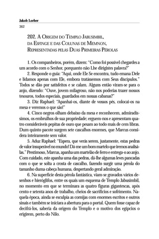 Jakob Lorber
362

      202. A ORIGEM DO TEMPLO JABUSIMBIL,
      DA ESFINGE E DAS COLUNAS DE MEMNON,
      REPRESENTADAS PELAS DUAS PRIMEIRAS PÉROLAS

      1. Os companheiros, porém, dizem: “Como foi possível chegardes a
um acordo com o Senhor, porquanto não Lhe dirigistes palavra?”
      2. Responde o guia: “Aqui, onde Ele Se encontra, tudo emana Dele
e lidamos apenas com Ele, embora tratássemos com Seus discípulos.”
Todos se dão por satisfeitos e se calam. Alguns então viram-se para o
anjo, dizendo: “Ouve, jovem milagroso, não nos poderias trazer nossos
tesouros, todos especiais, guardados em nossas cabanas?”
      3. Diz Raphael: “Apanhai-os, diante de vossos pés, colocai-os na
mesa e veremos o que são!”
      4. Cinco negros olham debaixo da mesa e reconhecem, admiradís-
simos, os embrulhos de sua propriedade; erguem-nos e apresentam qua-
tro consideráveis pepitas de ouro que pesam ao todo mais de cem libras.
Dum quinto pacote surgem sete cascalhos enormes, que Marcus consi-
dera inteiramente sem valor.
      5. Aduz Raphael: “Espera, que verás serem, justamente, estas pedras
de valor insuperável no mundo! Dá-me um bom martelo que iremos analisá-
las.” Prestimoso, Marcus, apanha um martelão de ferro e entrega-o ao anjo.
Com cuidado, este apanha uma das pedras, dá-lhe algumas leves pancadas
com o que se solta a crosta de cascalho, fazendo surgir uma pérola do
tamanho duma cabeça humana, despertando geral admiração.
      6. Na superfície desta pérola fantástica, viam-se gravados vários de-
senhos e hieróglifos, entre os quais um esquema de Templo Jabusimbil,
no momento em que se terminara as quatro figuras gigantescas, após
cento e setenta anos de trabalho, cheios de sacrifícios e sofrimento. Na-
quela época, ainda se esculpia as cornijas com enormes escritos e outros
sinais e também se iniciara a abertura para o portal. Quem fosse capaz de
decifrá-los, saberia da origem do Templo e o motivo dos egípcios o
erigirem, perto do Nilo.
 