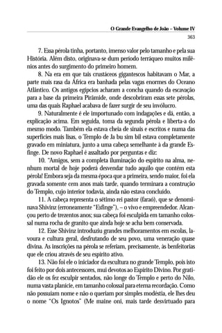O Grande Evangelho de João – Volume IV
                                                                       363

      7. Essa pérola tinha, portanto, imenso valor pelo tamanho e pela sua
História. Além disto, originava-se dum período terráqueo muitos milê-
nios antes do surgimento do primeiro homem.
      8. Na era em que tais crustáceos gigantescos habitavam o Mar, a
parte mais rasa da África era banhada pelas vagas enormes do Oceano
Atlântico. Os antigos egípcios acharam a concha quando da escavação
para a base da primeira Pirâmide, onde descobriram essas sete pérolas,
uma das quais Raphael acabava de fazer surgir de seu invólucro.
      9. Naturalmente é ele importunado com indagações e dá, então, a
explicação acima. Em seguida, toma da segunda pérola e liberta-a do
mesmo modo. Também ela estava cheia de sinais e escritos e numa das
superfícies mais lisas, o Templo de Ja bu sim bil estava completamente
gravado em miniatura, junto a uma cabeça semelhante à da grande Es-
finge. De novo Raphael é assaltado por perguntas e diz:
      10. “Amigos, sem a completa iluminação do espírito na alma, ne-
nhum mortal de hoje poderá desvendar tudo aquilo que contém esta
pérola! Embora seja da mesma época que a primeira, sendo maior, foi ela
gravada somente cem anos mais tarde, quando terminara a construção
do Templo, cujo interior todavia, ainda não estava concluído.
      11. A cabeça representa o sétimo rei pastor (faraó), que se denomi-
nava Shivinz (erroneamente “Esfinge”), – o vivo e empreendedor. Alcan-
çou perto de trezentos anos; sua cabeça foi esculpida em tamanho colos-
sal numa rocha de granito que ainda hoje se acha bem conservada.
      12. Esse Shivinz introduziu grandes melhoramentos em escolas, la-
voura e cultura geral, desfrutando de seu povo, uma veneração quase
divina. As inscrições na pérola se referiam, precisamente, às benfeitorias
que ele criou através de seu espírito ativo.
      13. Não foi ele o iniciador da escultura no grande Templo, pois isto
foi feito por dois antecessores, mui devotos ao Espírito Divino. Por grati-
dão ele os fez esculpir sentados, não longe do Templo e perto do Nilo,
numa vasta planície, em tamanho colossal para eterna recordação. Como
não possuíam nome e não o queriam por simples modéstia, ele lhes deu
o nome “Os Ignotos” (Me maine oni, mais tarde desvirtuado para
 