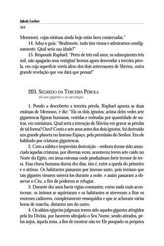 Jakob Lorber
364

Memnon), cujas estátuas ainda hoje estão bem conservadas.”
     14. Aduz o guia: “Realmente, tudo isto vimos e admiramos condig-
namente. Qual seria sua idade?”
     15. Responde Raphael: “Perto de três mil anos; os subseqüentes três
mil, não apagarão seus vestígios! Iremos agora desvendar a terceira péro-
la, em cuja superfície vereis além dos dois antecessores de Shivinz, outra
grande revelação que vos dará que pensar!”



      203. SEGREDO DA TERCEIRA PÉROLA
           Os sete gigantes e os sarcófagos

      1. Pondo a descoberto a terceira pérola, Raphael aponta as duas
estátuas de Memnon, e diz: “Eis os dois ignotos; acima deles vedes sete
gigantescas figuras humanas, vestidas e rodeadas por quantidade de ou-
tras, em miniatura. Qual seria a intenção de Shivinz em gravar as pérolas
de tal forma? Ouvi! Cento e sete anos antes dos dois ignotos, foi destruído
um grande planeta no Imenso Espaço, pela permissão do Senhor. Era ele
habitado por criaturas gigantescas.
      2. Com a súbita e imprevista destruição – embora tivesse sido anun-
ciada àquelas criaturas, por diversas vezes, aconteceu terem sete caído no
Norte do Egito, em áreas extensas onde produziram forte tremor de ter-
ra. Essa chuva humana durou dez dias, isto é, entre a queda do primeiro
e o sétimo. Os habitantes passaram por imenso susto, pois temiam que
tais gigantes viessem soterrá-los durante a noite, e assim passaram a ob-
servar o Céu, a fim de poderem se refugiar.
      3. Durante dez anos havia vigias constantes; como nada mais acon-
tecesse, os ânimos se aquietaram e os habitantes se atreveram a fitar os
enormes cadáveres, completamente ressequidos e que se achavam várias
horas de marcha, distantes um do outro.
      4. Os sábios egípcios julgavam terem sido aqueles gigantes atingidos
pela Ira Divina, por haverem ultrajado o Seu Nome, sendo atirados, pe-
los anjos, àquela zona, a fim de mostrar não ter Ele poupado os próprios
 