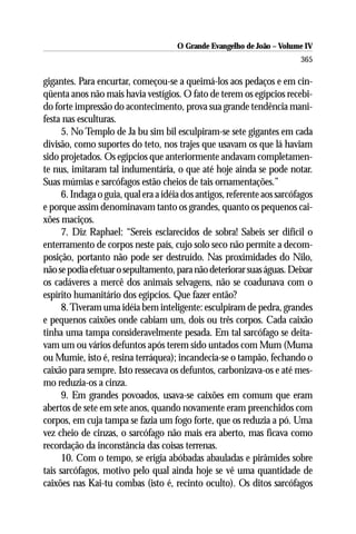 O Grande Evangelho de João – Volume IV
                                                                          365

gigantes. Para encurtar, começou-se a queimá-los aos pedaços e em cin-
qüenta anos não mais havia vestígios. O fato de terem os egípcios recebi-
do forte impressão do acontecimento, prova sua grande tendência mani-
festa nas esculturas.
      5. No Templo de Ja bu sim bil esculpiram-se sete gigantes em cada
divisão, como suportes do teto, nos trajes que usavam os que lá haviam
sido projetados. Os egípcios que anteriormente andavam completamen-
te nus, imitaram tal indumentária, o que até hoje ainda se pode notar.
Suas múmias e sarcófagos estão cheios de tais ornamentações.”
      6. Indaga o guia, qual era a idéia dos antigos, referente aos sarcófagos
e porque assim denominavam tanto os grandes, quanto os pequenos cai-
xões maciços.
      7. Diz Raphael: “Sereis esclarecidos de sobra! Sabeis ser difícil o
enterramento de corpos neste país, cujo solo seco não permite a decom-
posição, portanto não pode ser destruído. Nas proximidades do Nilo,
não se podia efetuar o sepultamento, para não deteriorar suas águas. Deixar
os cadáveres a mercê dos animais selvagens, não se coadunava com o
espírito humanitário dos egípcios. Que fazer então?
      8. Tiveram uma idéia bem inteligente: esculpiram de pedra, grandes
e pequenos caixões onde cabiam um, dois ou três corpos. Cada caixão
tinha uma tampa consideravelmente pesada. Em tal sarcófago se deita-
vam um ou vários defuntos após terem sido untados com Mum (Muma
ou Mumie, isto é, resina terráquea); incandecia-se o tampão, fechando o
caixão para sempre. Isto ressecava os defuntos, carbonizava-os e até mes-
mo reduzia-os a cinza.
      9. Em grandes povoados, usava-se caixões em comum que eram
abertos de sete em sete anos, quando novamente eram preenchidos com
corpos, em cuja tampa se fazia um fogo forte, que os reduzia a pó. Uma
vez cheio de cinzas, o sarcófago não mais era aberto, mas ficava como
recordação da inconstância das coisas terrenas.
      10. Com o tempo, se erigia abóbadas abauladas e pirâmides sobre
tais sarcófagos, motivo pelo qual ainda hoje se vê uma quantidade de
caixões nas Kai-tu combas (isto é, recinto oculto). Os ditos sarcófagos
 