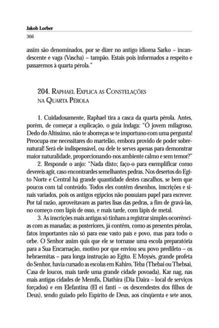 Jakob Lorber
366

assim são denominados, por se dizer no antigo idioma Sarko – incan-
descente e vaga (Vascha) – tampão. Estais pois informados a respeito e
passaremos à quarta pérola.”



      204. RAPHAEL EXPLICA AS CONSTELAÇÕES
      NA QUARTA PÉROLA


     1. Cuidadosamente, Raphael tira a casca da quarta pérola. Antes,
porém, de começar a explicação, o guia indaga: “Ó jovem milagroso,
Dedo do Altíssimo, não te aborreças se te importuno com uma pergunta!
Preocupa-me necessitares do martelão, embora provido de poder sobre-
natural! Será ele indispensável, ou dele te serves apenas para demonstrar
maior naturalidade, proporcionando-nos ambiente calmo e sem temor?”
     2. Responde o anjo: “Nada disto; faço-o para exemplificar como
devereis agir, caso encontrardes semelhantes pedras. Nos desertos do Egi-
to Norte e Central há grande quantidade destes cascalhos, se bem que
poucos com tal conteúdo. Todos eles contêm desenhos, inscrições e si-
nais variados, pois os antigos egípcios não possuíam papel para escrever.
Por tal razão, aproveitavam as partes lisas das pedras, a fim de gravá-las,
no começo com lápis de osso, e mais tarde, com lápis de metal.
     3. As inscrições mais antigas só tinham a registrar simples ocorrênci-
as com as manadas; as posteriores, já contêm, como as presentes pérolas,
fatos importantes não só para esse vasto país e povo, mas para todo o
orbe. O Senhor assim quis que ele se tornasse uma escola preparatória
para a Sua Encarnação, motivo por que enviou seu povo predileto – os
hebraemitas – para longa instrução ao Egito. E Moysés, grande profeta
do Senhor, havia cursado as escolas em Kahiro, Teba (Thebai ou Thebsai,
Casa de loucos, mais tarde uma grande cidade povoada), Kar nag, nas
mais antigas cidades de Memfis, Diathira (Dia Daira – local de serviços
forçados) e em Elefantina (El ei fanti – os descendestes dos filhos de
Deus), sendo guiado pelo Espírito de Deus, aos cinqüenta e sete anos,
 
