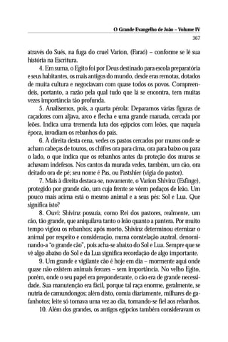 O Grande Evangelho de João – Volume IV
                                                                      367

através do Sués, na fuga do cruel Varion, (Faraó) – conforme se lê sua
história na Escritura.
     4. Em suma, o Egito foi por Deus destinado para escola preparatória
e seus habitantes, os mais antigos do mundo, desde eras remotas, dotados
de muita cultura e negociavam com quase todos os povos. Compreen-
deis, portanto, a razão pela qual tudo que lá se encontra, tem muitas
vezes importância tão profunda.
     5. Analisemos, pois, a quarta pérola: Deparamos várias figuras de
caçadores com aljava, arco e flecha e uma grande manada, cercada por
leões. Indica uma tremenda luta dos egípcios com leões, que naquela
época, invadiam os rebanhos do país.
     6. À direita desta cena, vedes os pastos cercados por muros onde se
acham cabeças de touros, os chifres ora para cima, ora para baixo ou para
o lado, o que indica que os rebanhos antes da proteção dos muros se
achavam indefesos. Nos cantos da murada vedes, também, um cão, ora
deitado ora de pé; seu nome é Pas, ou Pastshier (vigia do pastor).
     7. Mais à direita destaca-se, novamente, o Varion Shivinz (Esfinge),
protegido por grande cão, um cuja frente se vêem pedaços de leão. Um
pouco mais acima está o mesmo animal e a seus pés: Sol e Lua. Que
significa isto?
     8. Ouvi: Shivinz possuía, como Rei dos pastores, realmente, um
cão, tão grande, que aniquilava tanto o leão quanto a pantera. Por muito
tempo vigiou os rebanhos; após morto, Shivinz determinou eternizar o
animal por respeito e consideração, numa constelação austral, denomi-
nando-a “o grande cão”, pois acha-se abaixo do Sol e Lua. Sempre que se
vê algo abaixo do Sol e da Lua significa recordação de algo importante.
     9. Um grande e vigilante cão é hoje em dia – mormente aqui onde
quase não existem animais ferozes – sem importância. No velho Egito,
porém, onde o seu papel era preponderante, o cão era de grande necessi-
dade. Sua manutenção era fácil, porque tal raça enorme, geralmente, se
nutria de camundongos; além disto, comia diariamente, milhares de ga-
fanhotos; leite só tomava uma vez ao dia, tornando-se fiel aos rebanhos.
     10. Além dos grandes, os antigos egípcios também consideravam os
 