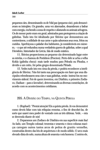 Jakob Lorber
368

pequenos cães, denominando-os de Mal pas (pequeno cão), pois denunci-
avam os intrujões. Os grandes, uma vez alarmados, desandavam a ladrar
com energia, enchendo a zona de respeito e afastando os animais selvagens.
Os de menor porte eram em geral, adestrados para protegerem a criação de
galinhas. Tudo isto foi idealizado por Shivinz que demonstrava aos
conterrâneos, a utilidade de sua carne e quão saborosos seus ovos, fritos ou
cozidos. Aperfeiçoou o paladar dos habitantes, já consideráveis em núme-
ro, – o que até redundou numa verdadeira guerra de galinhas, sobre a qual
Heródoto, historiador da Grécia, fala de modo místico.
     11. Shivinz proporcionou ao pequeno cão determinado lugar entre
as estrelas, e o chamou de Porishion (Procion). Perto dele se acha a velha
Kokla (galinha choca): mais tarde mudou para Peleada ou Pleadza, e
devido a um mito, foi pelos gregos denominada Pléiade.
     12. Vedes tudo isto em cima da pérola, e podeis reconhecer a inteli-
gência de Shivinz. Não foi tanto sua preocupação em fazer que seus dis-
cípulos relembrassem seus cães e suas galinhas, senão instrui-los no mo-
vimento sideral. Foi ele quem inventou, em Diathira, o primeiro Zodía-
co, (Sadiaze – para o lavrador), determinando as diversas constelações, de
acordo com os acontecimentos cotidianos.



      205. A DIVISÃO DO TEMPO, NA QUINTA PÉROLA

     1. (Raphael): “Prestai atenção! Eis a quinta pérola. Já vos demonstrei
como deveis lidar com tais relíquias remotas, a fim de descobri-las, de
sorte que usarei meu poder de vontade com as três últimas. Vede, – esta
se desvenda diante de nós!
     2. Deparamos um Zodíaco de Diathira em sua superfície mais lisa!
Ao lado, um Templo colossal; trezentas e sessenta e cinco colunas maci-
ças carregam outros tantos arcos de pedras de granito vermelho,
construídas dentro das leis de arquitetura e de modo sólido. O arco mais
elevado dista do solo, numa altura de sessenta e seis homens. Contém ele,
 