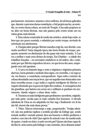 O Grande Evangelho de João – Volume IV
                                                                         369

precisamente, trezentos e sessenta e cinco orifícios, de tal forma aplicados
que, durante o percurso duma constelação, o Sol projeta sua luz, ao meio-
dia, no centro duma coluna, no meio do Templo. A luz solar projetava-se
no altar em horas diversas, mas não passava pelo centro senão um ou
vários graus mais laterais.
     3. Esta coluna construída de modo tão artístico, ainda hoje existe, se
bem que um pouco avariada, e subsistirá por muito tempo, servindo de
orientação aos astrônomos.
     4. Desejais saber porque Shivinz mandou erigi-las, sem dúvida, com
muito sacrifício? Antes daquela época não havia divisão de tempo, por-
quanto aumento ou diminuição do dia quase não eram notados. A Lua
era o melhor e mais certo divisor do tempo. Em Diathira – a cidade dos
trabalhos forçados – era necessário estabelecer-se tal ordem, dia e noite,
razão por que Shivinz engendrou tal arco, no que levou dez anos, empre-
gando cem mil operários.
     5. O arco era bastante largo e entre a trigésima e trigésima-primeira
abertura, havia pintado o símbolo dum signo, em vermelho, e no topo se
via, em branco, a constelação correspondente. Aqui vedes o interior da
coluna desenhada com traços leves, que em seguida eram destacados com
tinta vermelha escura, o que indica o espírito inteligente de Shivinz e o
respeito ilimitado que os povos do Egito lhe rendiam. A conseqüência foi
tão grandiosa, que bastava um aceno seu e milhares se punham em mo-
vimento, dando origem a obras desse vulto.
     6. Nomeou os mais inteligentes para professores e sacerdotes, erigindo,
por toda parte, escolas para os mais variados fins humanos. A elevada
sabedoria de Deus só era adquirida em Kar nag e finalmente em Ja bu
sim bil, através das mais duras provas.”
     7. Nisto, Marcus interrompe o anjo, perguntando: “Amigo adorá-
vel, não nos poderias explicar o sentido peculiar da Esfinge que, sendo
metade mulher e metade animal, dava aos homens o célebre problema a
resolver, com risco de vida? Que espécie de animal é esse: de manhã anda
de quatro, à tarde em dois e à noite em três pés? Quem não fosse capaz de
decifrá-lo, seria morto pela Esfinge e caso contrário, ela se deixaria matar!
 